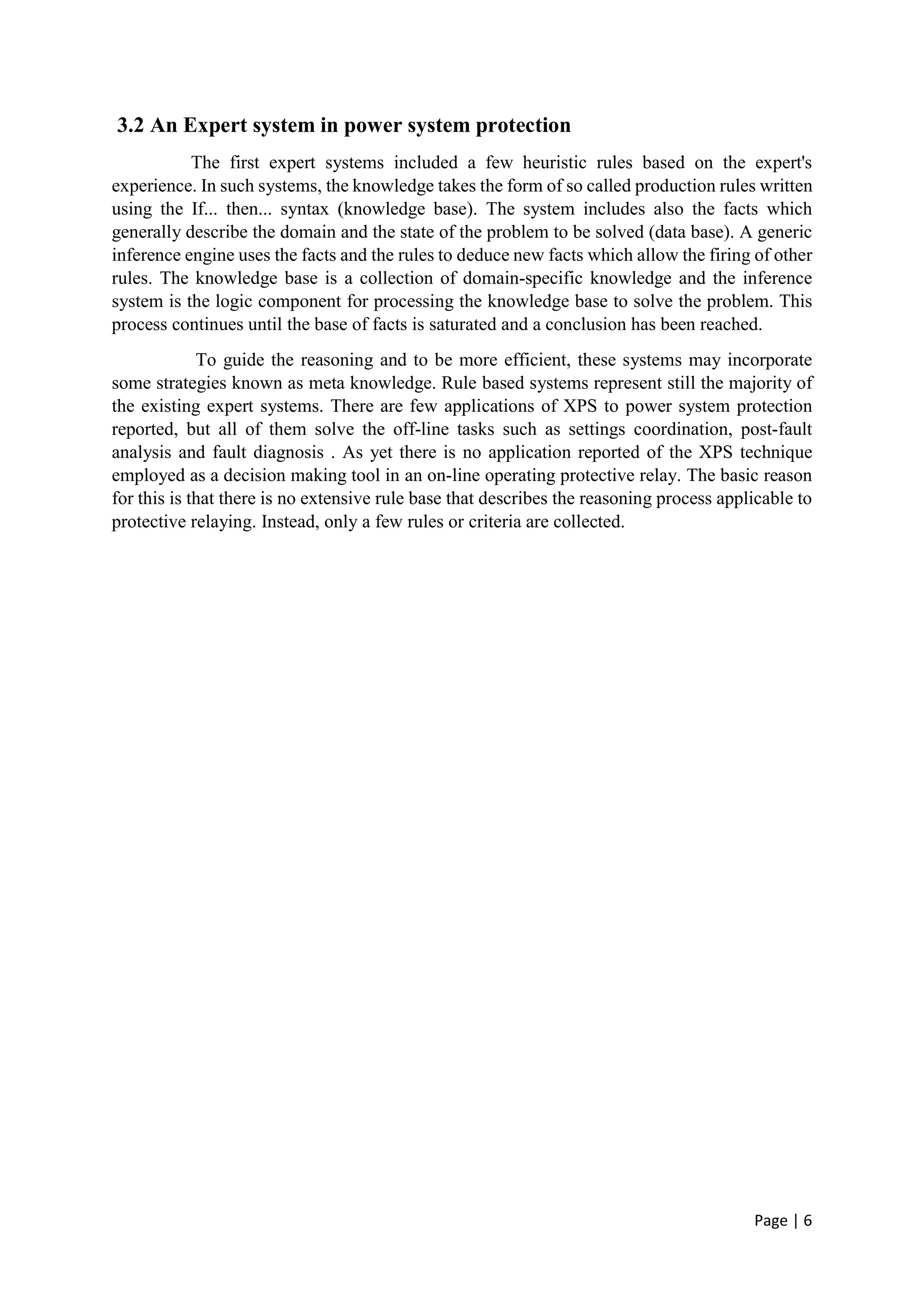 Page | 6
3.2 An Expert system in power system protection
The first expert systems included a few heuristic rules based on the expert's
experience. In such systems, the knowledge takes the form of so called production rules written
using the If... then... syntax (knowledge base). The system includes also the facts which
generally describe the domain and the state of the problem to be solved (data base). A generic
inference engine uses the facts and the rules to deduce new facts which allow the firing of other
rules. The knowledge base is a collection of domain-specific knowledge and the inference
system is the logic component for processing the knowledge base to solve the problem. This
process continues until the base of facts is saturated and a conclusion has been reached.
To guide the reasoning and to be more efficient, these systems may incorporate
some strategies known as meta knowledge. Rule based systems represent still the majority of
the existing expert systems. There are few applications of XPS to power system protection
reported, but all of them solve the off-line tasks such as settings coordination, post-fault
analysis and fault diagnosis . As yet there is no application reported of the XPS technique
employed as a decision making tool in an on-line operating protective relay. The basic reason
for this is that there is no extensive rule base that describes the reasoning process applicable to
protective relaying. Instead, only a few rules or criteria are collected.
 
