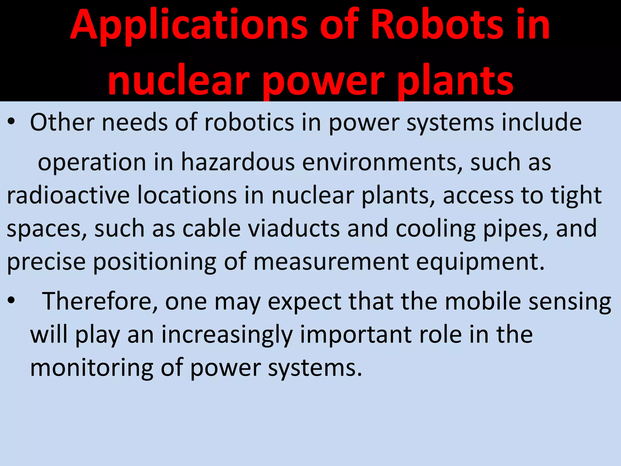 Applications of Robots in
nuclear power plants
• Other needs of robotics in power systems include
operation in hazardous environments, such as
radioactive locations in nuclear plants, access to tight
spaces, such as cable viaducts and cooling pipes, and
precise positioning of measurement equipment.
• Therefore, one may expect that the mobile sensing
will play an increasingly important role in the
monitoring of power systems.
 