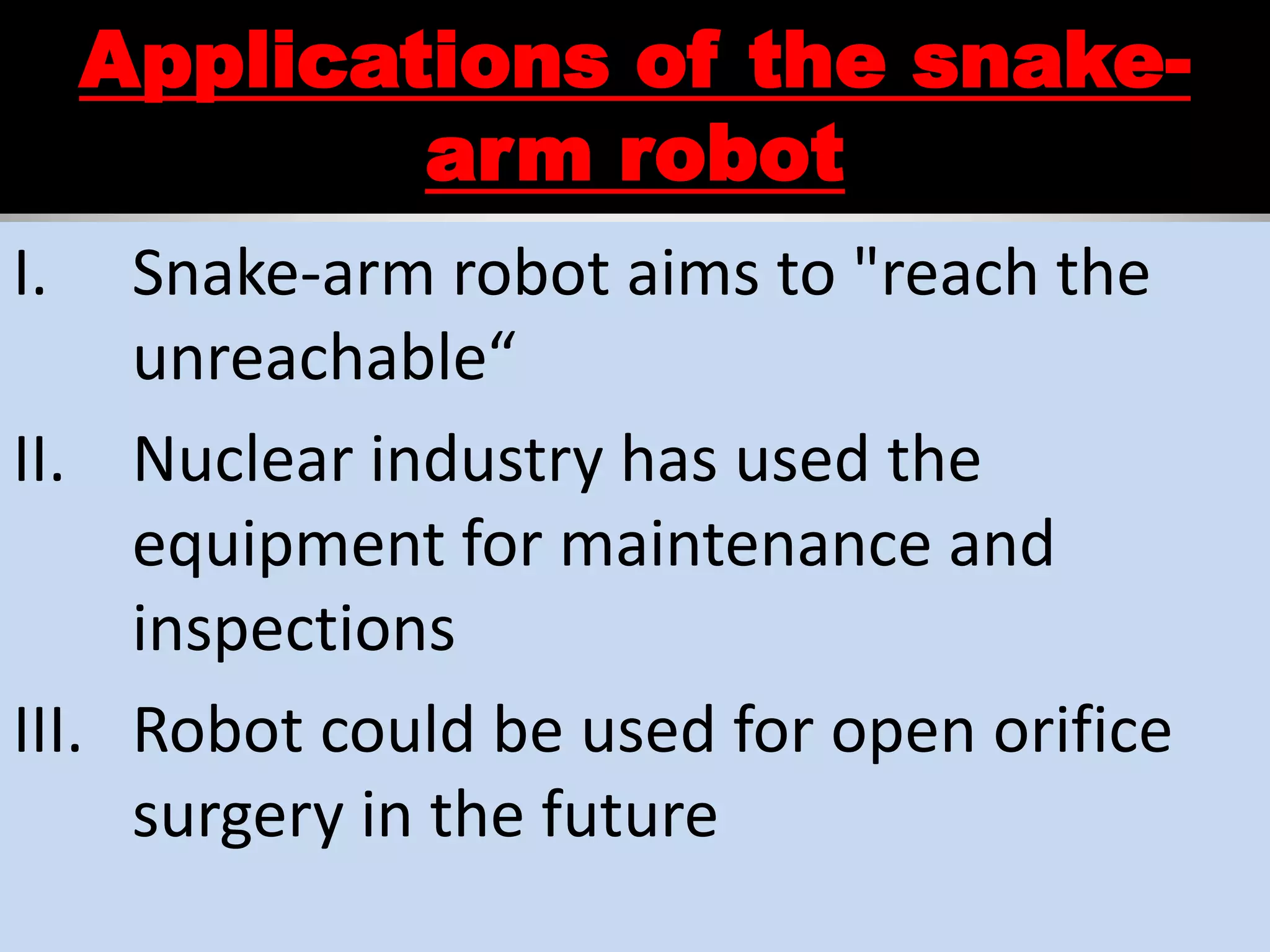 Applications of the snake-
arm robot
I. Snake-arm robot aims to "reach the
unreachable“
II. Nuclear industry has used the
equipment for maintenance and
inspections
III. Robot could be used for open orifice
surgery in the future
 