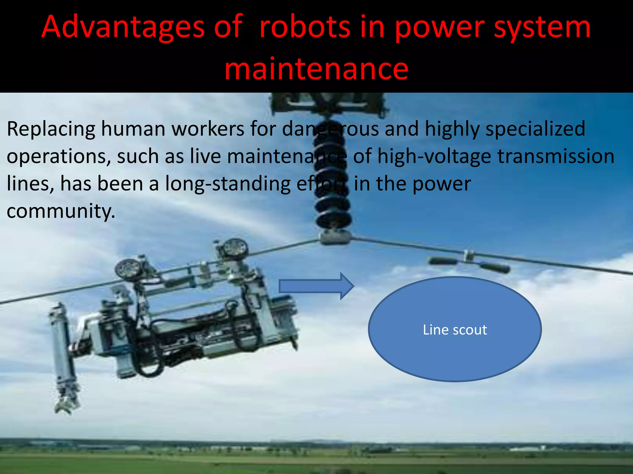 Advantages of robots in power system
maintenance
Replacing human workers for dangerous and highly specialized
operations, such as live maintenance of high-voltage transmission
lines, has been a long-standing effort in the power
community.
Line scout
 