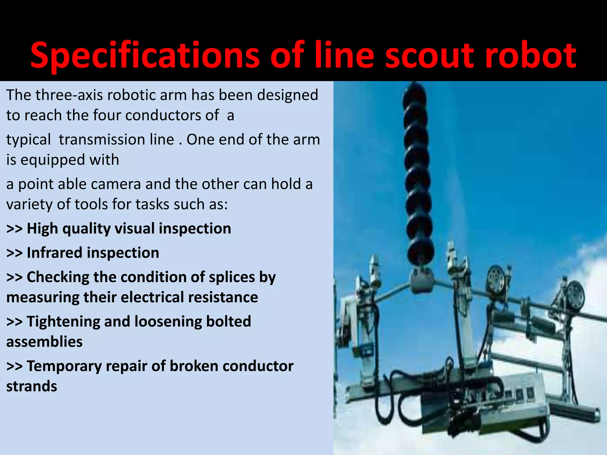 Specifications of line scout robot
The three-axis robotic arm has been designed
to reach the four conductors of a
typical transmission line . One end of the arm
is equipped with
a point able camera and the other can hold a
variety of tools for tasks such as:
>> High quality visual inspection
>> Infrared inspection
>> Checking the condition of splices by
measuring their electrical resistance
>> Tightening and loosening bolted
assemblies
>> Temporary repair of broken conductor
strands
 