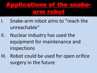 Applications of the snake-
arm robot
I. Snake-arm robot aims to "reach the
unreachable“
II. Nuclear industry has used the
equipment for maintenance and
inspections
III. Robot could be used for open orifice
surgery in the future
 
