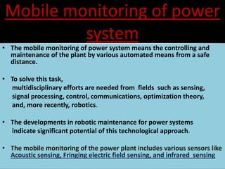 Mobile monitoring of power
system
• The mobile monitoring of power system means the controlling and
maintenance of the plant by various automated means from a safe
distance.
• To solve this task,
multidisciplinary efforts are needed from fields such as sensing,
signal processing, control, communications, optimization theory,
and, more recently, robotics.
• The developments in robotic maintenance for power systems
indicate significant potential of this technological approach.
• The mobile monitoring of the power plant includes various sensors like
Acoustic sensing, Fringing electric field sensing, and infrared sensing
 