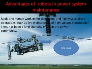 Advantages of robots in power system
maintenance
Replacing human workers for dangerous and highly specialized
operations, such as live maintenance of high-voltage transmission
lines, has been a long-standing effort in the power
community.
Line scout
 