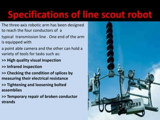 Specifications of line scout robot
The three-axis robotic arm has been designed
to reach the four conductors of a
typical transmission line . One end of the arm
is equipped with
a point able camera and the other can hold a
variety of tools for tasks such as:
>> High quality visual inspection
>> Infrared inspection
>> Checking the condition of splices by
measuring their electrical resistance
>> Tightening and loosening bolted
assemblies
>> Temporary repair of broken conductor
strands
 