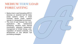 ∞ Medium-term Load forecasting (MTLF)
becomes an essential tool for today
power systems, mainly in those
countries whose power systems
operate in a deregulated environment.
∞ This kind of load forecast has many
applications like maintenance
scheduling, mid-term hydro thermal
coordination, adequacy assessment,
management of limited energy units,
negotiation of forward contracts, and
development of cost efficient fuel
purchasing strategies.
MEDIUM TERM LOAD
FORECASTING
 