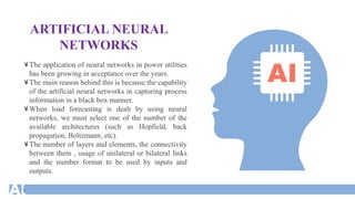 ARTIFICIAL NEURAL
NETWORKS
¥The application of neural networks in power utilities
has been growing in acceptance over the years.
¥The main reason behind this is because the capability
of the artificial neural networks in capturing process
information in a black box manner.
¥When load forecasting is dealt by using neural
networks, we must select one of the number of the
available architectures (such as Hopfield, back
propagation, Boltzmann, etc).
¥The number of layers and elements, the connectivity
between them , usage of unilateral or bilateral links
and the number format to be used by inputs and
outputs.
 