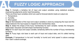 FUZZY LOGIC APPROACH
Step 1: Compile a tentative list of input and output variables using statistical analysis,
engineering judgments and/or load forecasting.
There are three input variables which are used to forecast electric loads an output are
1. Temperature.
2. Humidity.
3. Wind speed.
Step 2: Normalization of the input and output variables is done by analyzing the input and the
output behavior the input space is mapped to the membership value.
Step 3: Select the shape of the fuzzy membership for each variable; namely the triangular,
trapezoidal, Gaussian and bell shape membership function.
Step 4: For each input and output variable, tentatively define the number of fuzzy membership
functions.
Step 5: Fuzzy logic rule base is each pair of input and output data, and it’s called training
data.
Example: If ‘temperature’ is hot and ‘humidity’ is humid and ‘wind speed’ is above average
then ‘load’ is above average.
 