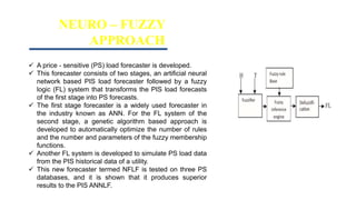 NEURO – FUZZY
APPROACH
 A price - sensitive (PS) load forecaster is developed.
 This forecaster consists of two stages, an artificial neural
network based PIS load forecaster followed by a fuzzy
logic (FL) system that transforms the PIS load forecasts
of the first stage into PS forecasts.
 The first stage forecaster is a widely used forecaster in
the industry known as ANN. For the FL system of the
second stage, a genetic algorithm based approach is
developed to automatically optimize the number of rules
and the number and parameters of the fuzzy membership
functions.
 Another FL system is developed to simulate PS load data
from the PIS historical data of a utility.
 This new forecaster termed NFLF is tested on three PS
databases, and it is shown that it produces superior
results to the PIS ANNLF.
 