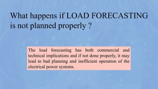 The load forecasting has both commercial and
technical implications and if not done properly, it may
lead to bad planning and inefficient operation of the
electrical power systems.
What happens if LOAD FORECASTING
is not planned properly ?
 