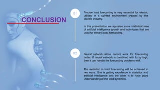 CONCLUSION
Precise load forecasting is very essential for electric
utilities in a spirited environment created by the
electric industry.
In this presentation we appraise some statistical view
of artificial intelligence growth and techniques that are
used for electric load forecasting.
Neural network alone cannot work for forecasting
better. If neural network is combined with fuzzy logic
then it can handle the forecasting problems well.
The evolution in load forecasting will be achieved in
two ways. One is getting excellence in statistics and
artificial intelligence and the other is to have good
understanding of the load dynamics.
 