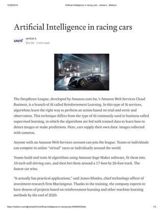 10/28/2019 Artificial Intelligence in racing cars - venkat k - Medium
https://medium.com/@venkat34.k/artificial-intelligence-in-racing-cars-94994f4320ed 1/3
Arti cial Intelligence in racing cars
venkat k
Oct 28 · 3 min read
The DeepReser League, developed by Amazon.com Inc.’s Amazon Web Services Cloud
Business, is a branch of AI called Reinforcement Learning. In this type of Ai services,
algorithms learn the right way to perform an action based on trial-and-error and
observation. This technique differs from the type of AI commonly used in business called
supervised learning, in which the algorithms are fed with trained data to learn how to
detect images or make predictions. Here, cars supply their own data: images collected
with cameras.
Anyone with an Amazon Web Services account can join the league. Teams or individuals
can compete in online “virtual” races or individually around the world.
Teams build and train AI algorithms using Amazon Sage Maker software, fit them into
10-inch self-driving cars, and then bet them around a 17-foot by 26-foot track. The
fastest car wins.
“It actually has practical applications,” said James Rhodes, chief technology officer of
investment research firm Morningstar. Thanks to the training, the company expects to
have dozens of projects based on reinforcement learning and other machine learning
methods by the end of 2020.
 