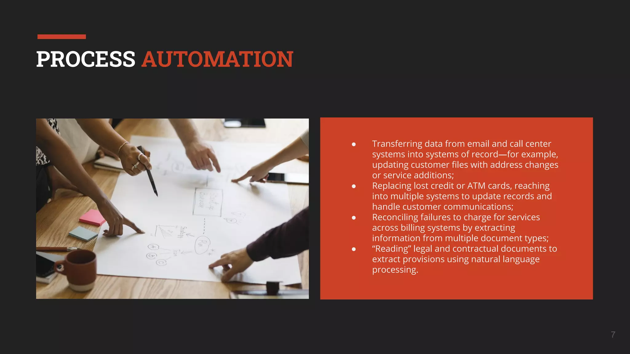7
PROCESS AUTOMATION
● Transferring data from email and call center
systems into systems of record—for example,
updating customer ﬁles with address changes
or service additions;
● Replacing lost credit or ATM cards, reaching
into multiple systems to update records and
handle customer communications;
● Reconciling failures to charge for services
across billing systems by extracting
information from multiple document types;
● “Reading” legal and contractual documents to
extract provisions using natural language
processing.
 
