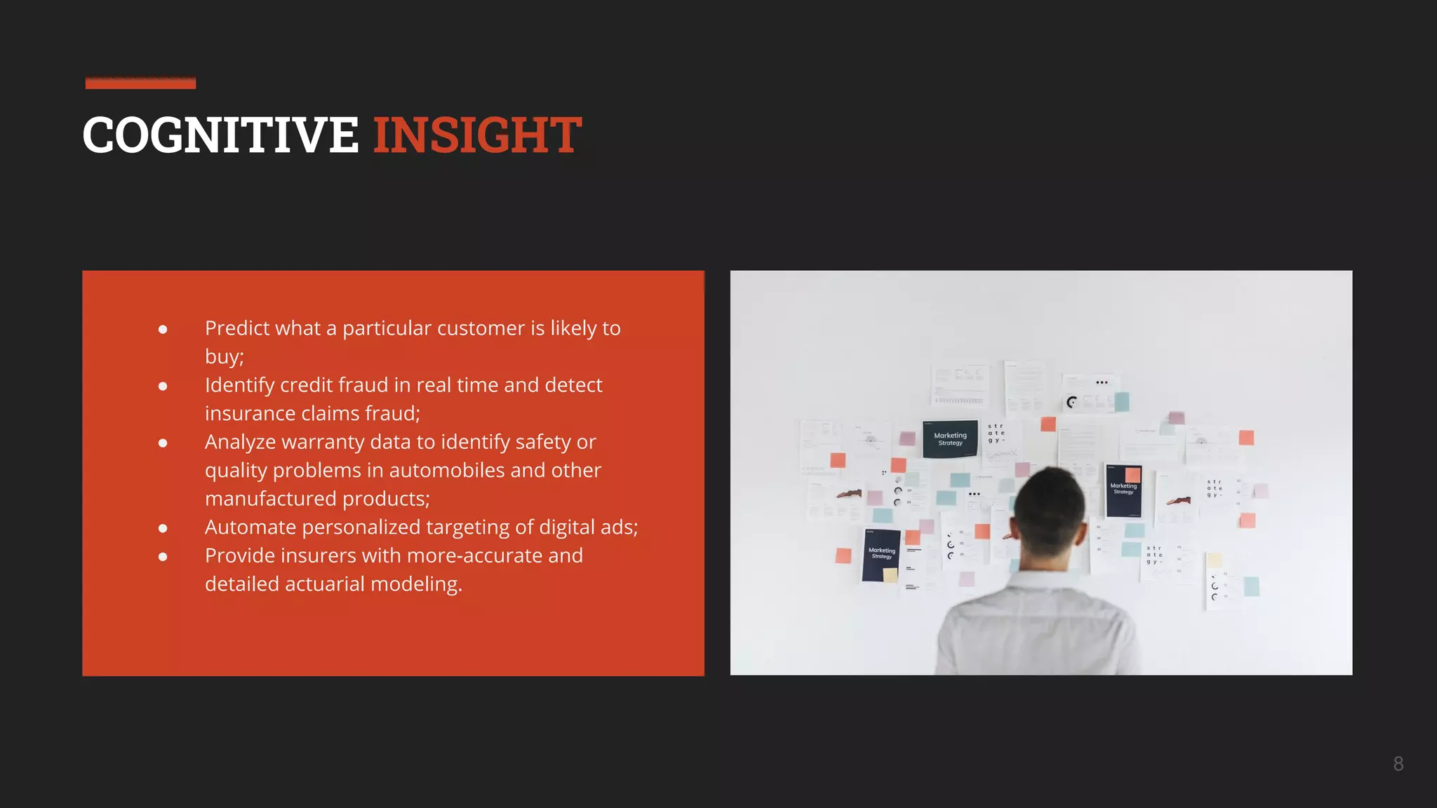 8
COGNITIVE INSIGHT
● Predict what a particular customer is likely to
buy;
● Identify credit fraud in real time and detect
insurance claims fraud;
● Analyze warranty data to identify safety or
quality problems in automobiles and other
manufactured products;
● Automate personalized targeting of digital ads;
● Provide insurers with more-accurate and
detailed actuarial modeling.
 