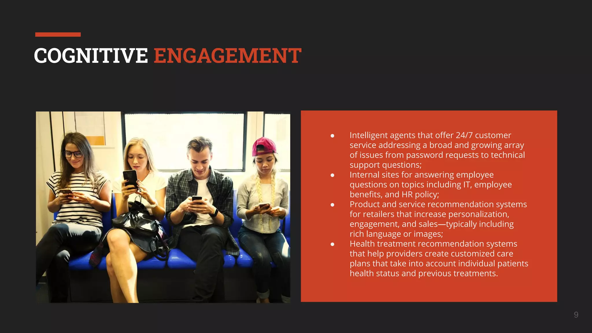 9
COGNITIVE ENGAGEMENT
● Intelligent agents that oﬀer 24/7 customer
service addressing a broad and growing array
of issues from password requests to technical
support questions;
● Internal sites for answering employee
questions on topics including IT, employee
beneﬁts, and HR policy;
● Product and service recommendation systems
for retailers that increase personalization,
engagement, and sales—typically including
rich language or images;
● Health treatment recommendation systems
that help providers create customized care
plans that take into account individual patients
health status and previous treatments.
 