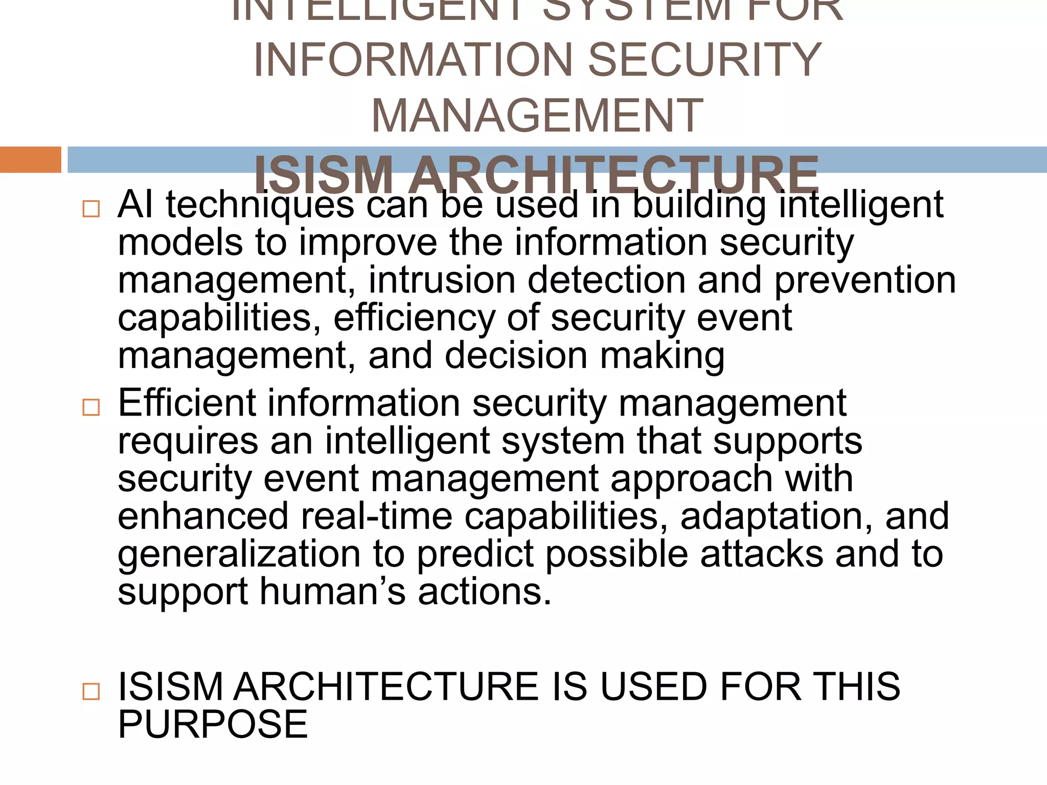INTELLIGENT SYSTEM FOR
INFORMATION SECURITY
MANAGEMENT
ISISM ARCHITECTURE AI techniques can be used in building intelligent
models to improve the information security
management, intrusion detection and prevention
capabilities, efficiency of security event
management, and decision making
 Efficient information security management
requires an intelligent system that supports
security event management approach with
enhanced real-time capabilities, adaptation, and
generalization to predict possible attacks and to
support human’s actions.
 ISISM ARCHITECTURE IS USED FOR THIS
PURPOSE
 