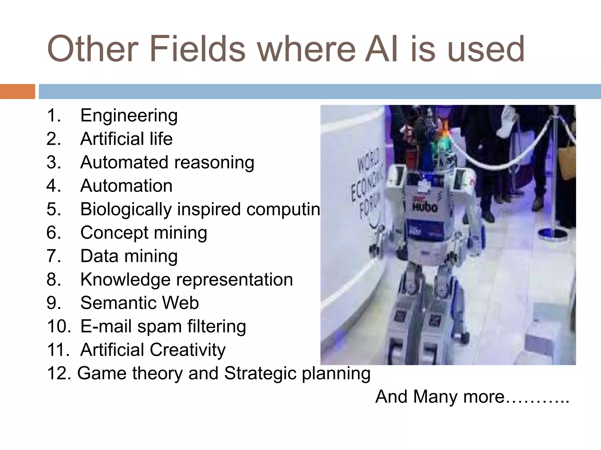 Other Fields where AI is used
1. Engineering
2. Artificial life
3. Automated reasoning
4. Automation
5. Biologically inspired computing
6. Concept mining
7. Data mining
8. Knowledge representation
9. Semantic Web
10. E-mail spam filtering
11. Artificial Creativity
12. Game theory and Strategic planning
And Many more………..
 