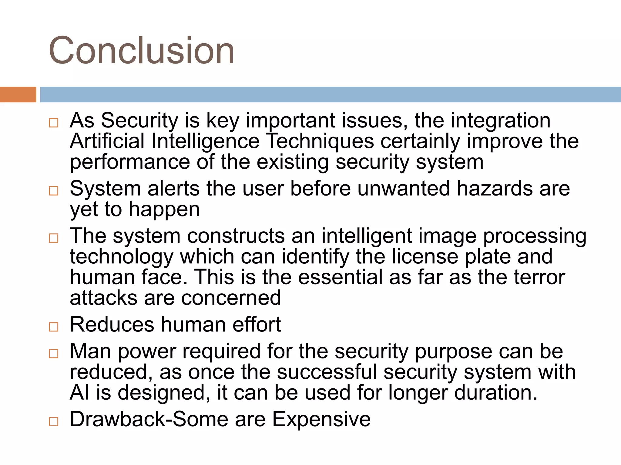 Conclusion
 As Security is key important issues, the integration
Artificial Intelligence Techniques certainly improve the
performance of the existing security system
 System alerts the user before unwanted hazards are
yet to happen
 The system constructs an intelligent image processing
technology which can identify the license plate and
human face. This is the essential as far as the terror
attacks are concerned
 Reduces human effort
 Man power required for the security purpose can be
reduced, as once the successful security system with
AI is designed, it can be used for longer duration.
 Drawback-Some are Expensive
 