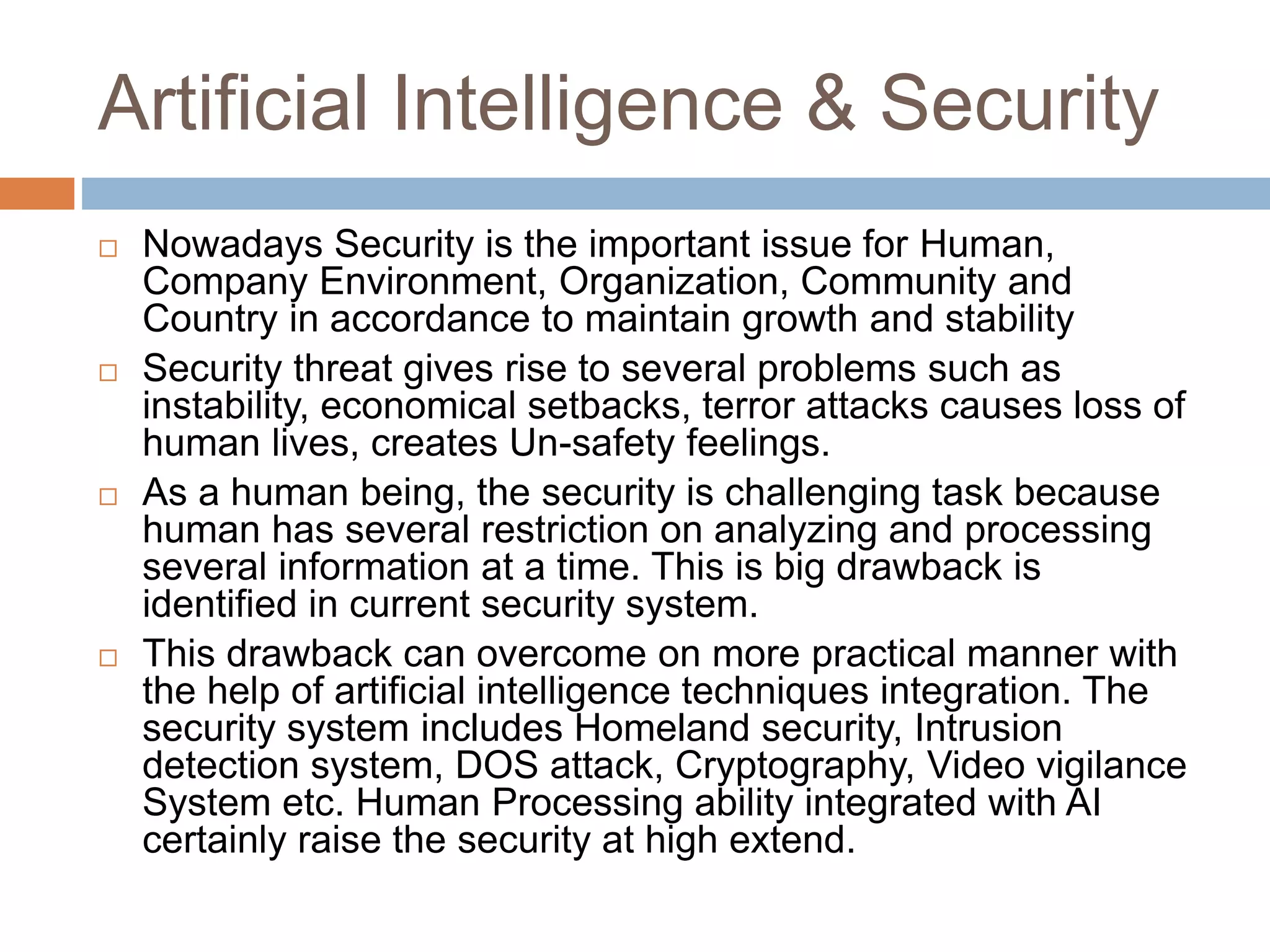 Artificial Intelligence & Security
 Nowadays Security is the important issue for Human,
Company Environment, Organization, Community and
Country in accordance to maintain growth and stability
 Security threat gives rise to several problems such as
instability, economical setbacks, terror attacks causes loss of
human lives, creates Un-safety feelings.
 As a human being, the security is challenging task because
human has several restriction on analyzing and processing
several information at a time. This is big drawback is
identified in current security system.
 This drawback can overcome on more practical manner with
the help of artificial intelligence techniques integration. The
security system includes Homeland security, Intrusion
detection system, DOS attack, Cryptography, Video vigilance
System etc. Human Processing ability integrated with AI
certainly raise the security at high extend.
 