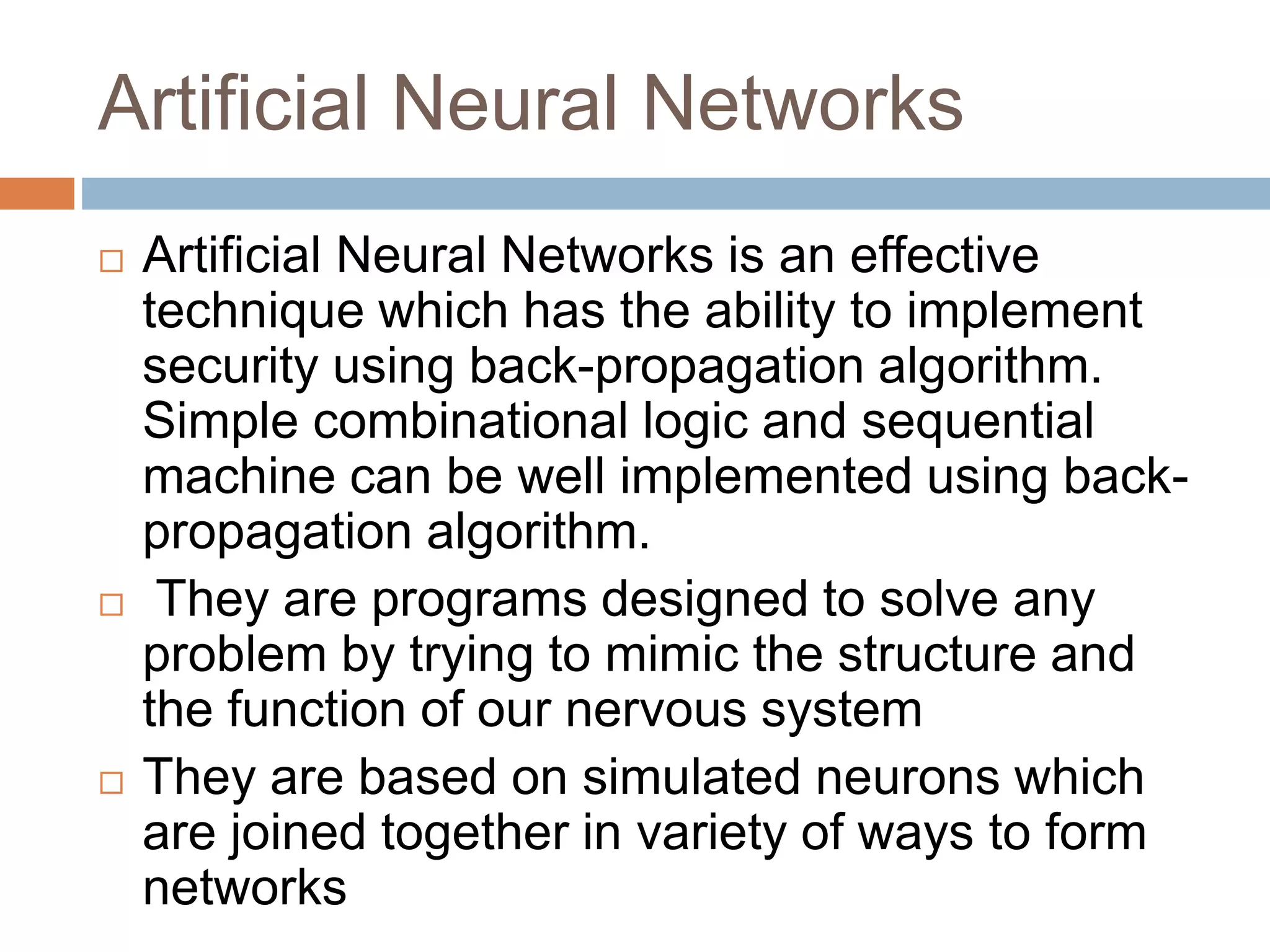 Artificial Neural Networks
 Artificial Neural Networks is an effective
technique which has the ability to implement
security using back-propagation algorithm.
Simple combinational logic and sequential
machine can be well implemented using back-
propagation algorithm.
 They are programs designed to solve any
problem by trying to mimic the structure and
the function of our nervous system
 They are based on simulated neurons which
are joined together in variety of ways to form
networks
 