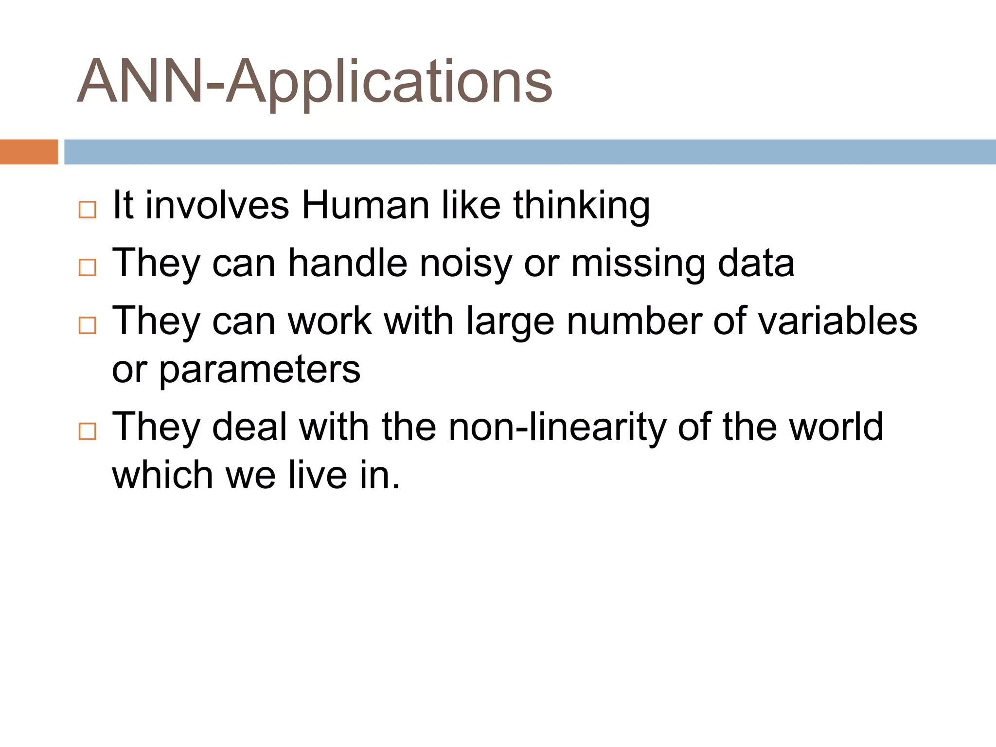 ANN-Applications
 It involves Human like thinking
 They can handle noisy or missing data
 They can work with large number of variables
or parameters
 They deal with the non-linearity of the world
which we live in.
 