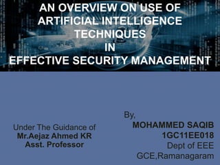 By,
MOHAMMED SAQIB
1GC11EE018
Dept of EEE
GCE,Ramanagaram
AN OVERVIEW ON USE OF
ARTIFICIAL INTELLIGENCE
TECHNIQUES
IN
EFFECTIVE SECURITY MANAGEMENT
Under The Guidance of
Mr.Aejaz Ahmed KR
Asst. Professor
 