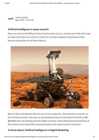 7/3/2020 ARTIFICIAL INTELLIGENCE IN SPACE EXPLORATION - venkat vajradhar - Medium
https://medium.com/@pvvajradhar/artificial-intelligence-in-space-exploration-b2bca1f73b38 1/5
venkat vajradhar
Sep 4, 2019 · 5 min read
Artificial intelligence in space research
Since we can’t travel billions of years back in time not yet, anyway one of the best ways
to understand how our universe evolved is to create computer simulations of the
process using what we do know about it.
Most of those simulations fall into one of two categories: slow and more accurate, or
fast and less accurate. But now, an international team of researchers has built an AI
Services that can quickly generate highly-accurate, three-dimensional simulations of
the universe even when they tweak parameters the system wasn’t trained on.
To Know about: Artificial Intelligence in Digital Marketing
 