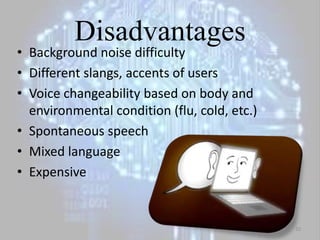 Disadvantages
• Background noise difficulty
• Different slangs, accents of users
• Voice changeability based on body and
environmental condition (flu, cold, etc.)
• Spontaneous speech
• Mixed language
• Expensive
10
 