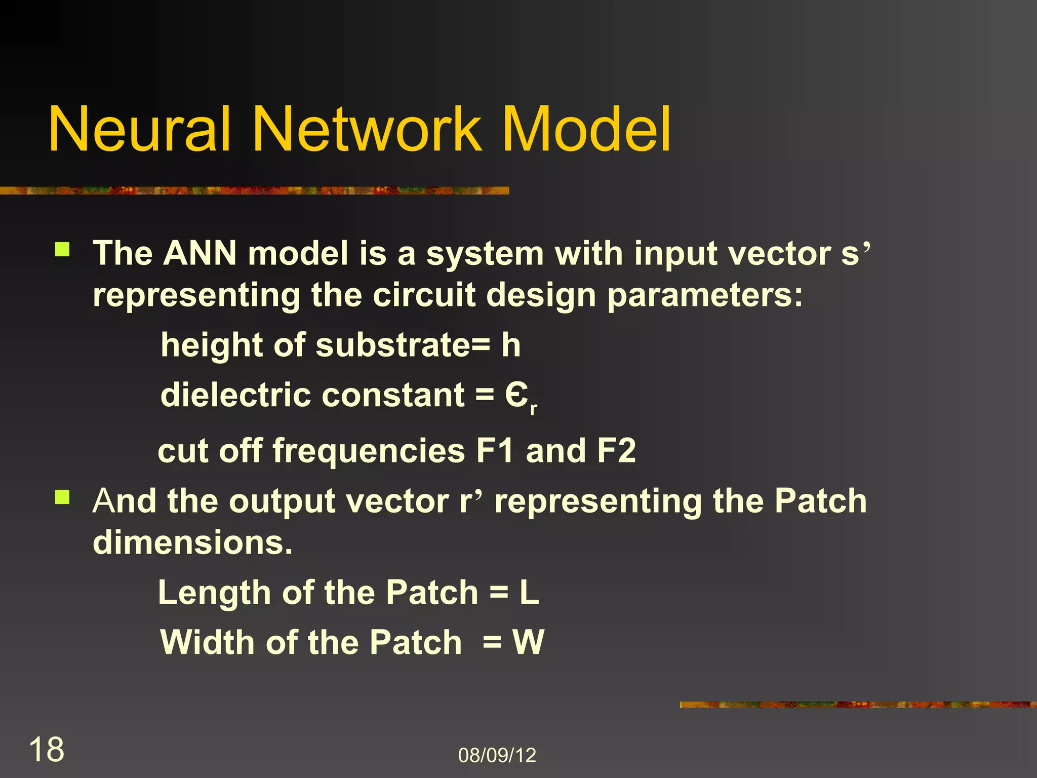 Neural Network Model
    The ANN model is a system with input vector s’
     representing the circuit design parameters:
         height of substrate= h
         dielectric constant = Єr
         cut off frequencies F1 and F2
    And the output vector r’ representing the Patch
     dimensions.
         Length of the Patch = L
         Width of the Patch = W


18                         8/9/2012
 