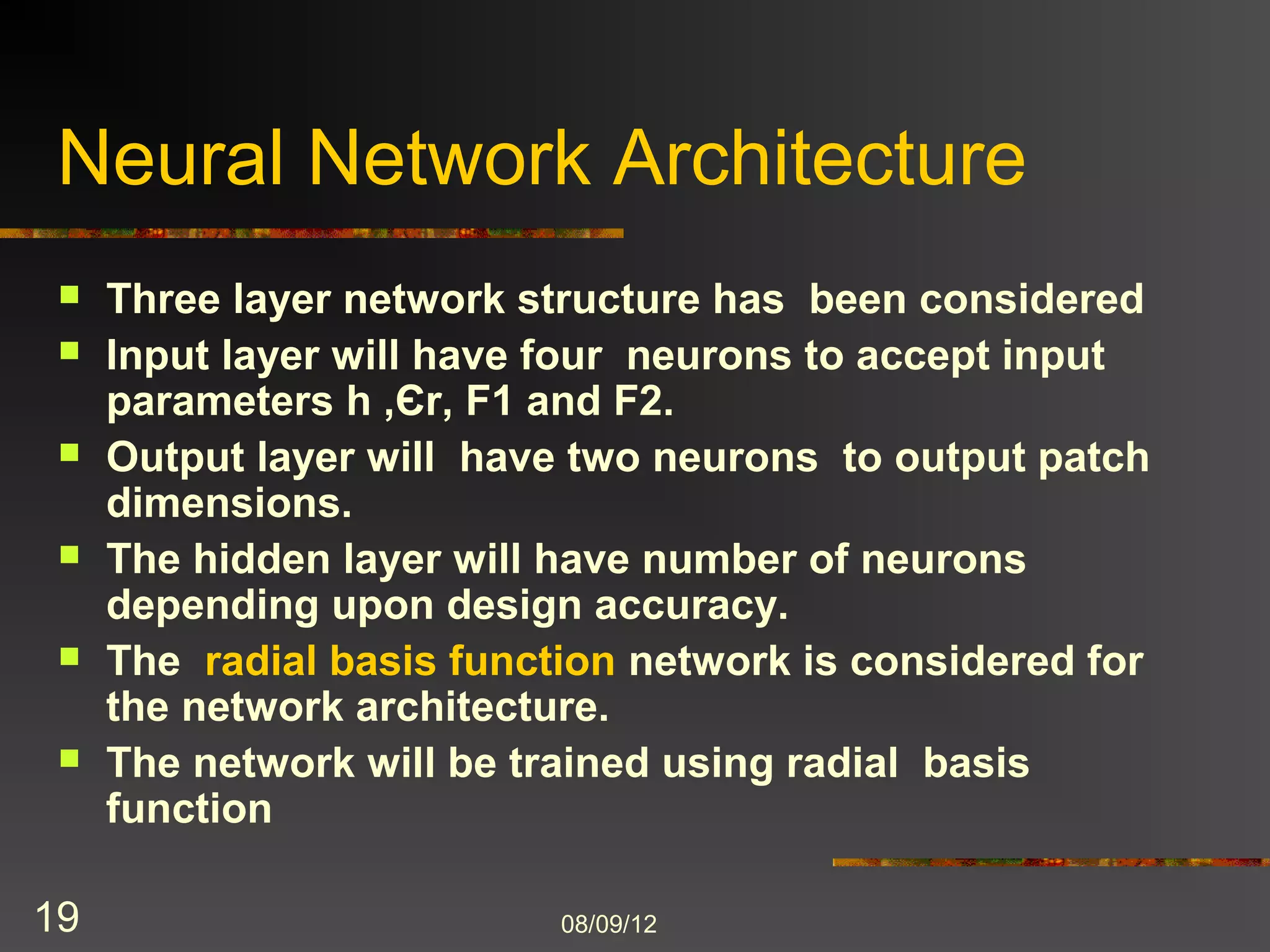 Neural Network Architecture
    Three layer network structure has been considered
    Input layer will have four neurons to accept input
     parameters h ,Єr, F1 and F2.
    Output layer will have two neurons to output patch
     dimensions.
    The hidden layer will have number of neurons
     depending upon design accuracy.
    The radial basis function network is considered for
     the network architecture.
    The network will be trained using radial basis
     function

19                         8/9/2012
 