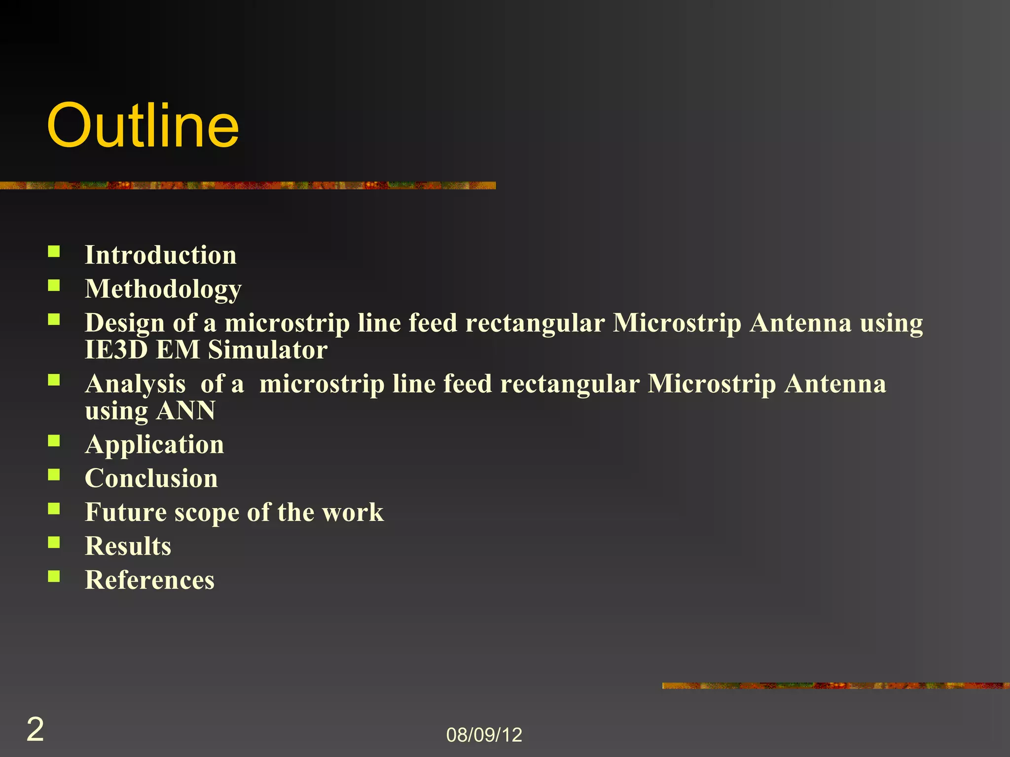 Outline
       Introduction
       Methodology
       Design of a microstrip line feed rectangular Microstrip Antenna using
        IE3D EM Simulator
       Analysis of a microstrip line feed rectangular Microstrip Antenna
        using ANN
       Application
       Conclusion
       Future scope of the work
       Results
       References




2                                    8/9/2012
 