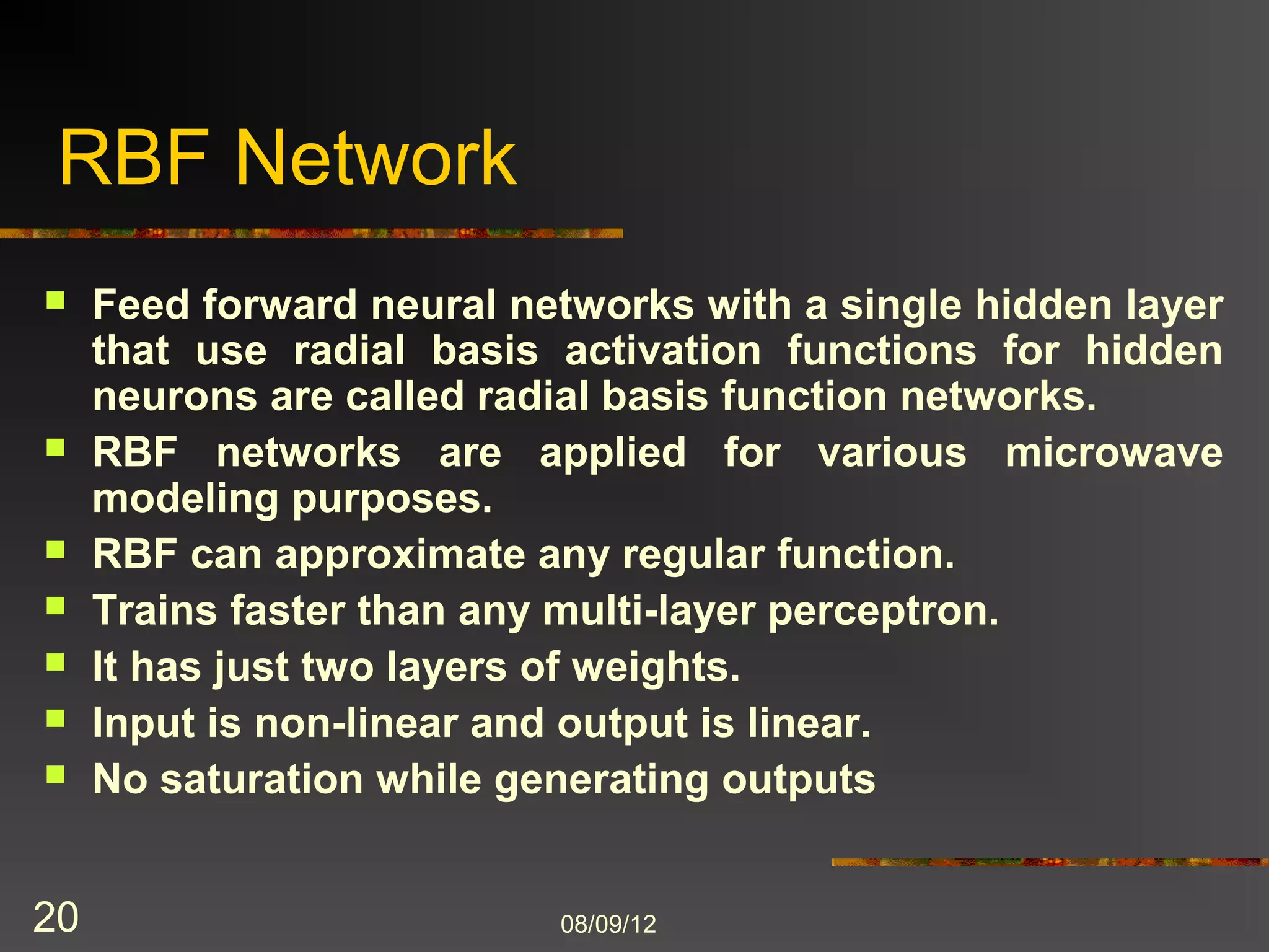 RBF Network
    Feed forward neural networks with a single hidden layer
     that use radial basis activation functions for hidden
     neurons are called radial basis function networks.
    RBF networks are applied for various microwave
     modeling purposes.
    RBF can approximate any regular function.
    Trains faster than any multi-layer perceptron.
    It has just two layers of weights.
    Input is non-linear and output is linear.
    No saturation while generating outputs


20                         8/9/2012
 
