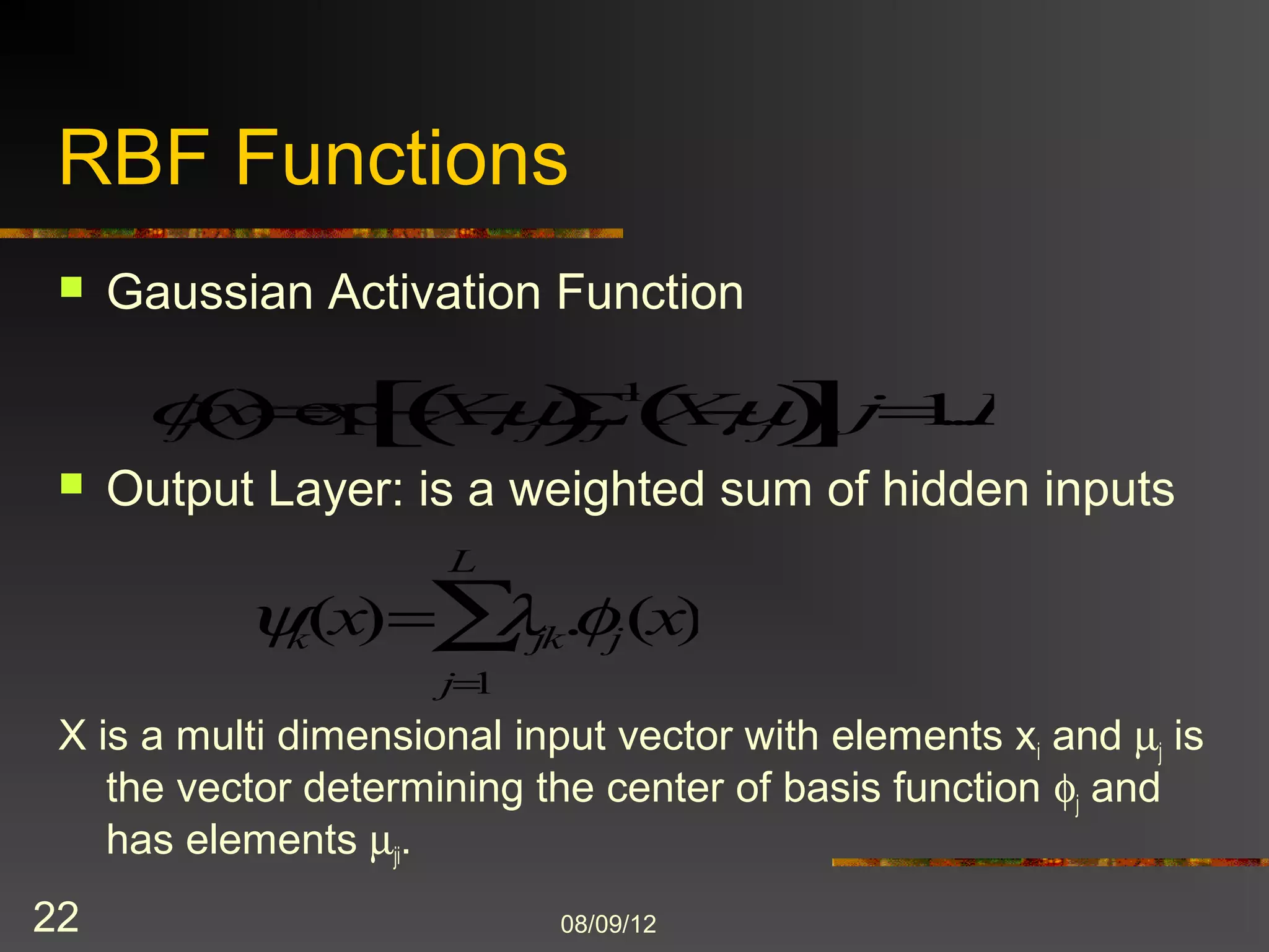 RBF Functions
    Gaussian Activation Function
                                                 1
        j   x   exp       X       j          j       X   j   j 1...L
    Output Layer: is a weighted sum of hidden inputs
                              L

                k   (x)               jk   . j (x)
                          j 1
 X is a multi dimensional input vector with elements xi and j is
    the vector determining the center of basis function j and
    has elements ji.

22                                         8/9/2012
 