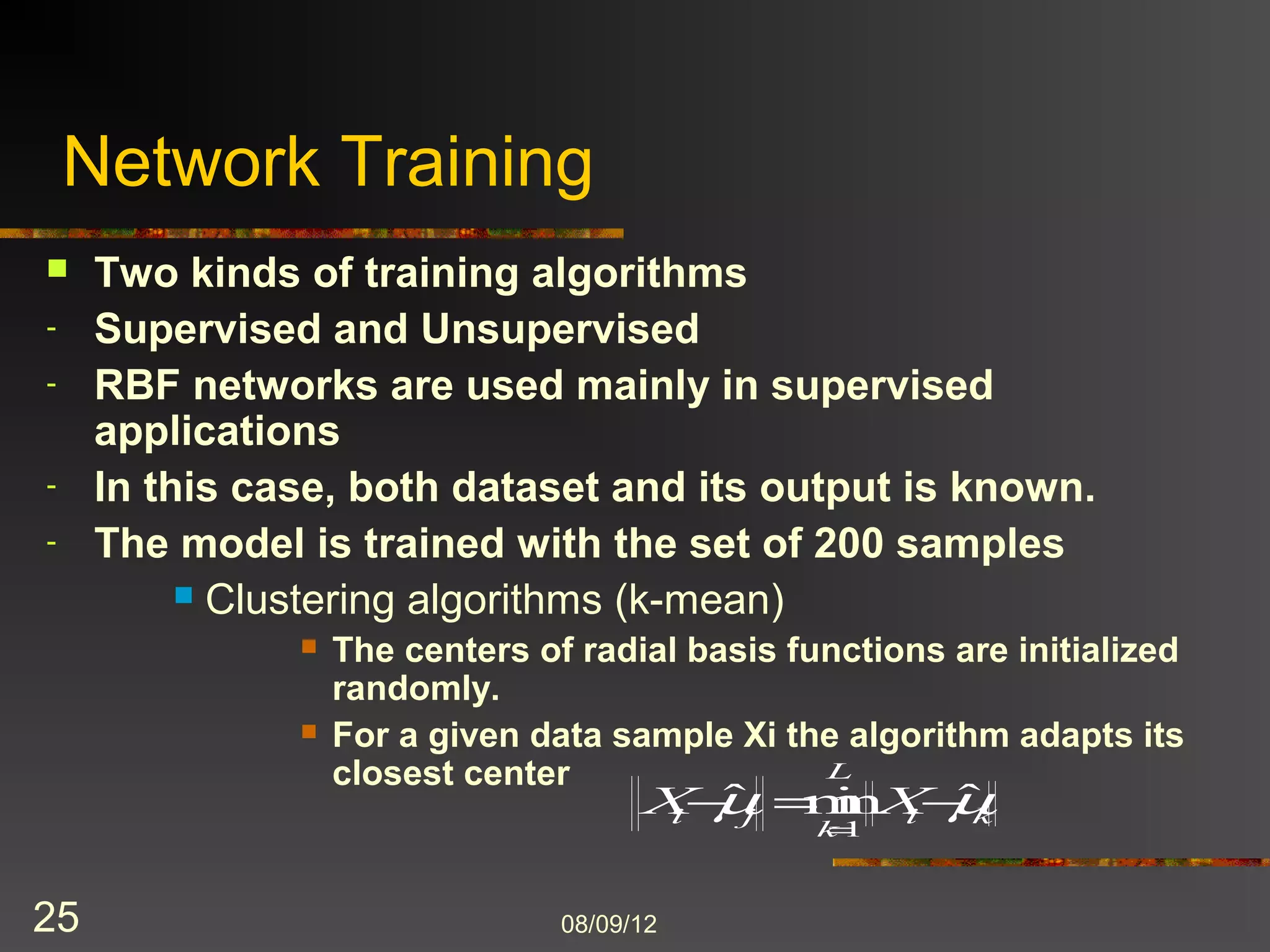 Network Training
    Two kinds of training algorithms
-    Supervised and Unsupervised
-    RBF networks are used mainly in supervised
     applications
-    In this case, both dataset and its output is known.
-    The model is trained with the set of 200 samples
           Clustering algorithms (k-mean)
                  The centers of radial basis functions are initialized
                   randomly.
                  For a given data sample Xi the algorithm adapts its
                   closest center



25                               8/9/2012
 
