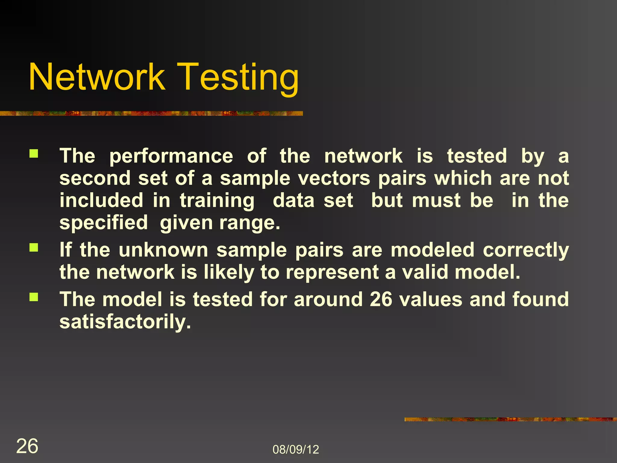 Network Testing
    The performance of the network is tested by a
     second set of a sample vectors pairs which are not
     included in training data set but must be in the
     specified given range.
    If the unknown sample pairs are modeled correctly
     the network is likely to represent a valid model.
    The model is tested for around 26 values and found
     satisfactorily.




26                       8/9/2012
 