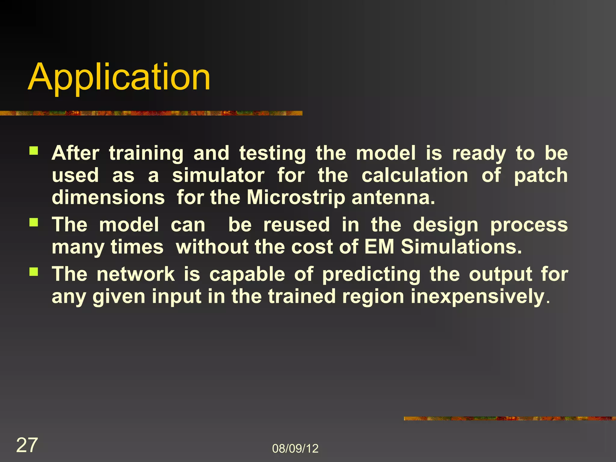 Application
    After training and testing the model is ready to be
     used as a simulator for the calculation of patch
     dimensions for the Microstrip antenna.
    The model can be reused in the design process
     many times without the cost of EM Simulations.
    The network is capable of predicting the output for
     any given input in the trained region inexpensively.




27                         8/9/2012
 