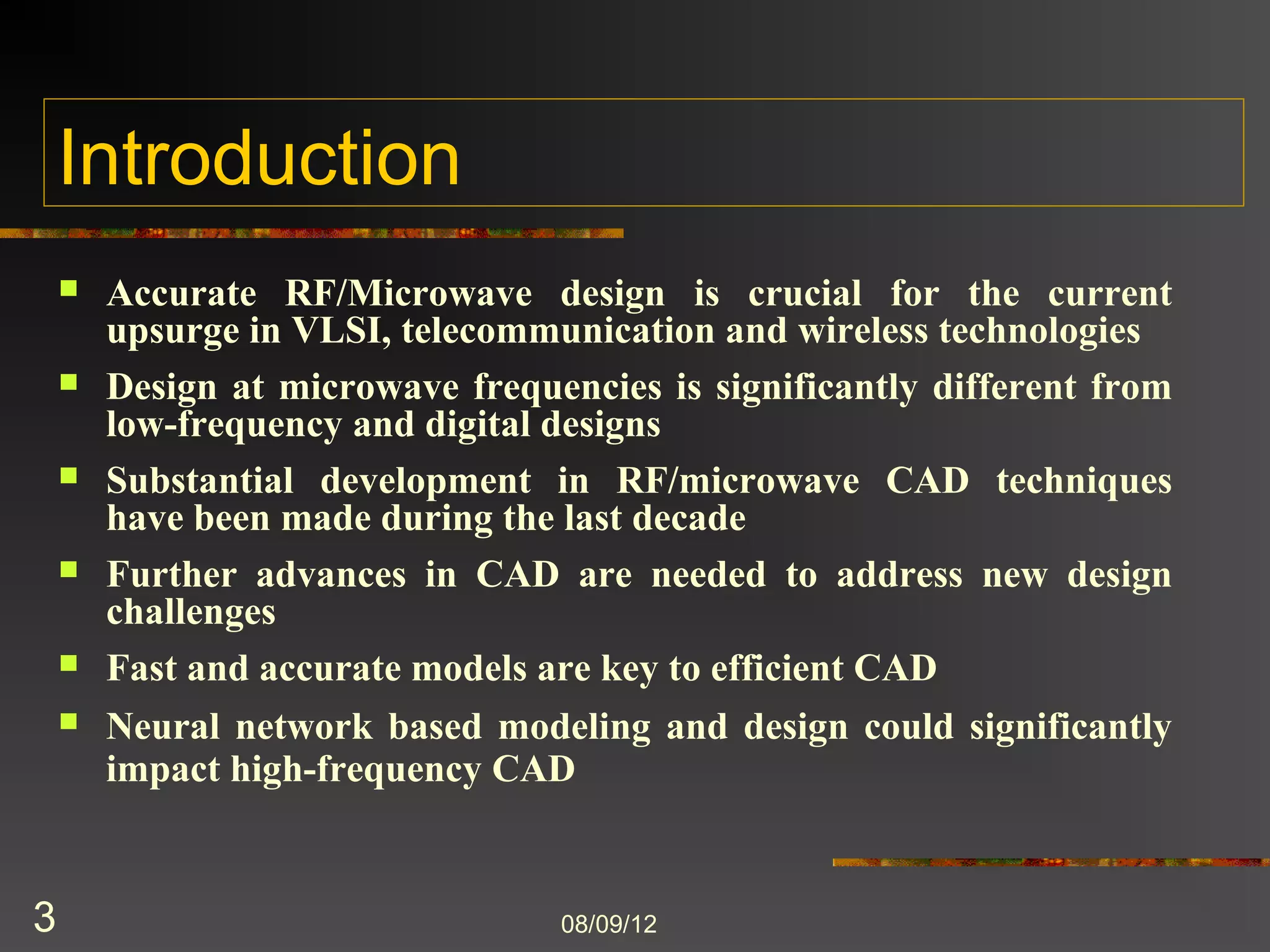 Introduction
       Accurate RF/Microwave design is crucial for the current
        upsurge in VLSI, telecommunication and wireless technologies
       Design at microwave frequencies is significantly different from
        low-frequency and digital designs
       Substantial development in RF/microwave CAD techniques
        have been made during the last decade
       Further advances in CAD are needed to address new design
        challenges
       Fast and accurate models are key to efficient CAD
       Neural network based modeling and design could significantly
        impact high-frequency CAD



3                                 8/9/2012
 