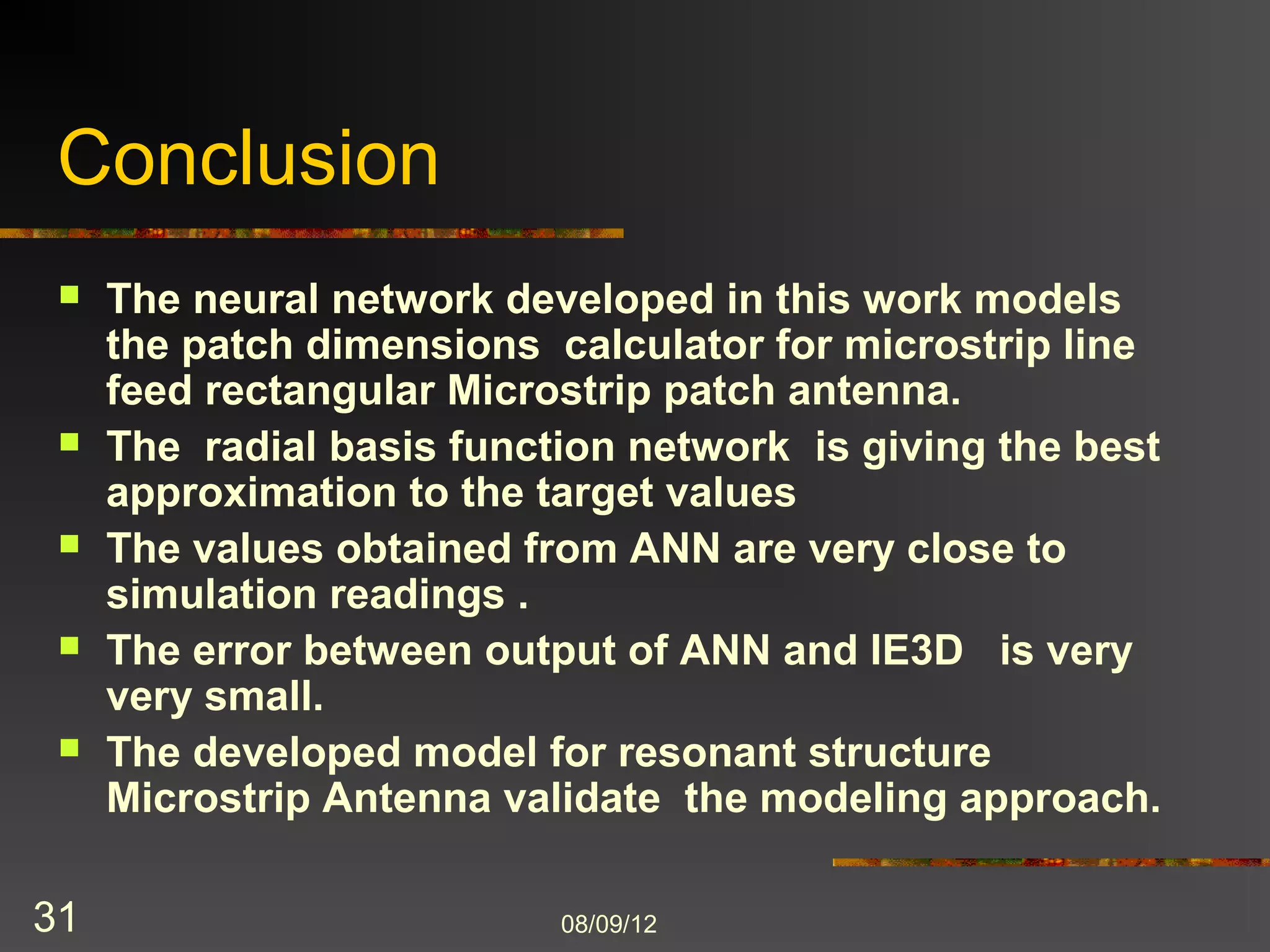 Conclusion
    The neural network developed in this work models
     the patch dimensions calculator for microstrip line
     feed rectangular Microstrip patch antenna.
    The radial basis function network is giving the best
     approximation to the target values
    The values obtained from ANN are very close to
     simulation readings .
    The error between output of ANN and IE3D is very
     very small.
    The developed model for resonant structure
     Microstrip Antenna validate the modeling approach.

31                         8/9/2012
 