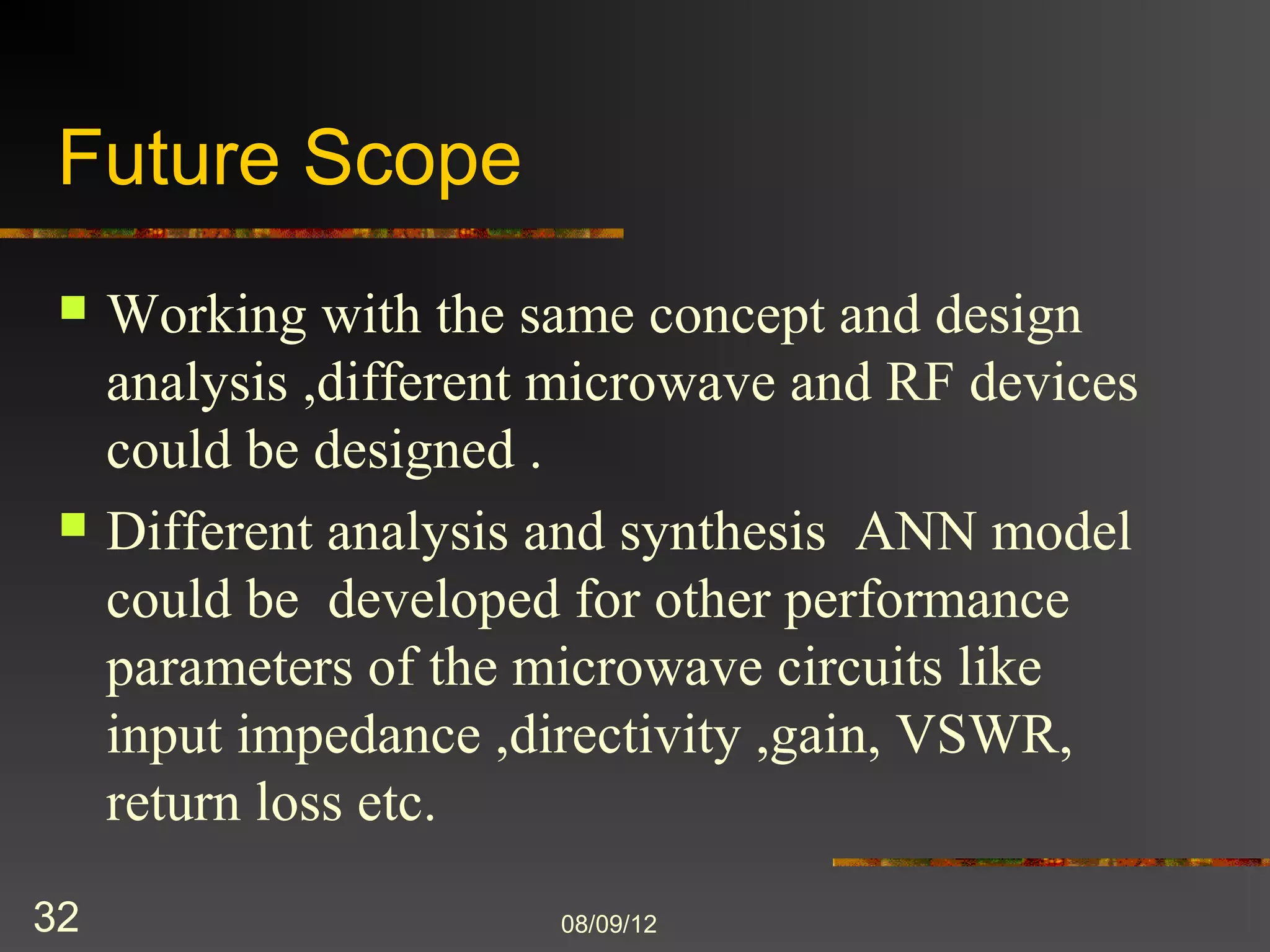 Future Scope
    Working with the same concept and design
     analysis ,different microwave and RF devices
     could be designed .
    Different analysis and synthesis ANN model
     could be developed for other performance
     parameters of the microwave circuits like input
     impedance ,directivity ,gain, VSWR, return
     loss etc.
32                       8/9/2012
 
