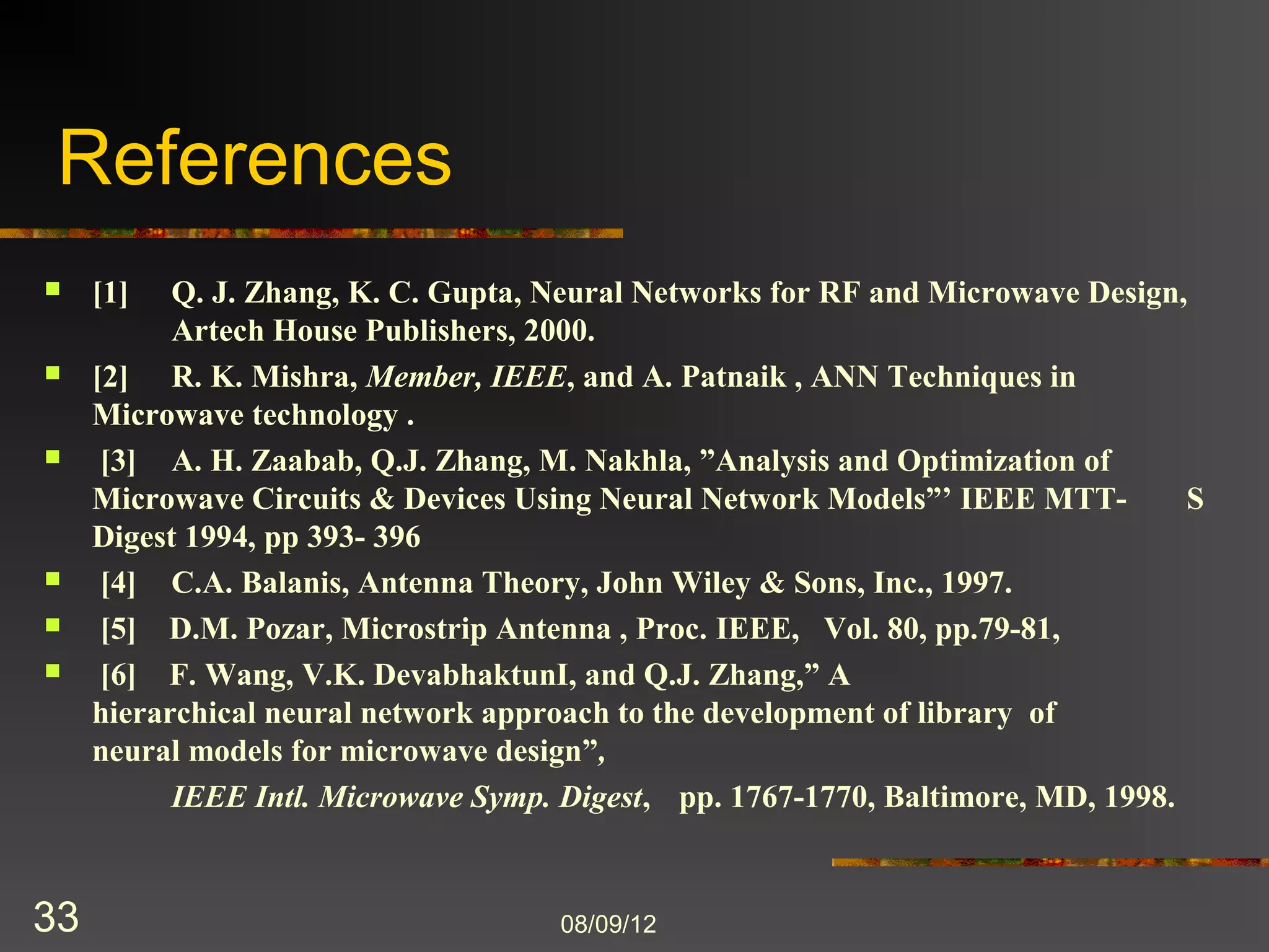 References
    [1]   Q. J. Zhang, K. C. Gupta, Neural Networks for RF and Microwave Design,
           Artech House Publishers, 2000.
    [2]   R. K. Mishra, Member, IEEE, and A. Patnaik , ANN Techniques in
           Microwave technology .
    [3]   A. H. Zaabab, Q.J. Zhang, M. Nakhla, ”Analysis and Optimization of
           Microwave Circuits & Devices Using Neural Network Models”’ IEEE MTT-
           S Digest 1994, pp 393- 396
    [4]   C.A. Balanis, Antenna Theory, John Wiley & Sons, Inc., 1997.
    [5]   D.M. Pozar, Microstrip Antenna , Proc. IEEE, Vol. 80, pp.79-81,
    [6]   F. Wang, V.K. DevabhaktunI, and Q.J. Zhang,” A
           hierarchical neural network approach to the development of library of
           neural models for microwave design”,
           IEEE Intl. Microwave Symp. Digest, pp. 1767-1770, Baltimore, MD, 1998.


33                                   8/9/2012
 
