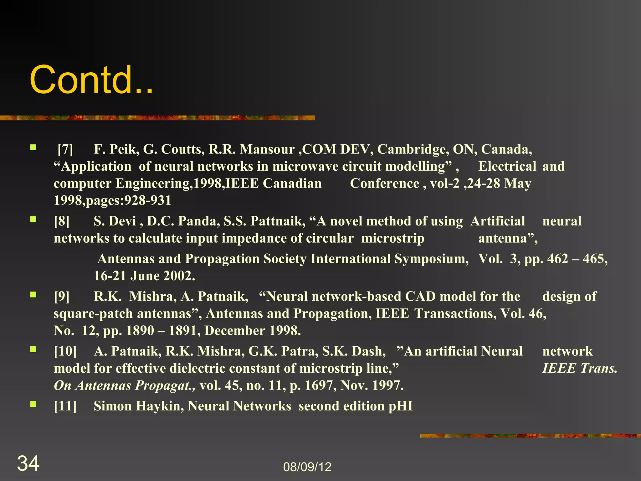 Contd..
    [7]    F. Peik, G. Coutts, R.R. Mansour ,COM DEV, Cambridge, ON, Canada,
            “Application of neural networks in microwave circuit modelling” ,           Electrical
            and computer Engineering,1998,IEEE Canadian            Conference , vol-2 ,24-28 May
            1998,pages:928-931
    [8]    S. Devi , D.C. Panda, S.S. Pattnaik, “A novel method of using Artificial neural
            networks to calculate input impedance of circular microstrip antenna”,
             Antennas and Propagation Society International Symposium, Vol. 3, pp. 462 – 465,
            16-21 June 2002.
    [9]    R.K. Mishra, A. Patnaik, “Neural network-based CAD model for the design of
            square-patch antennas”, Antennas and Propagation, IEEE          Transactions, Vol. 46,
            No. 12, pp. 1890 – 1891, December 1998.
    [10]   A. Patnaik, R.K. Mishra, G.K. Patra, S.K. Dash, ”An artificial Neural network
            model for effective dielectric constant of microstrip line,”
            IEEE Trans. On Antennas Propagat., vol. 45, no. 11, p. 1697, Nov. 1997.
    [11]   Simon Haykin, Neural Networks second edition pHI



34                                         8/9/2012
 