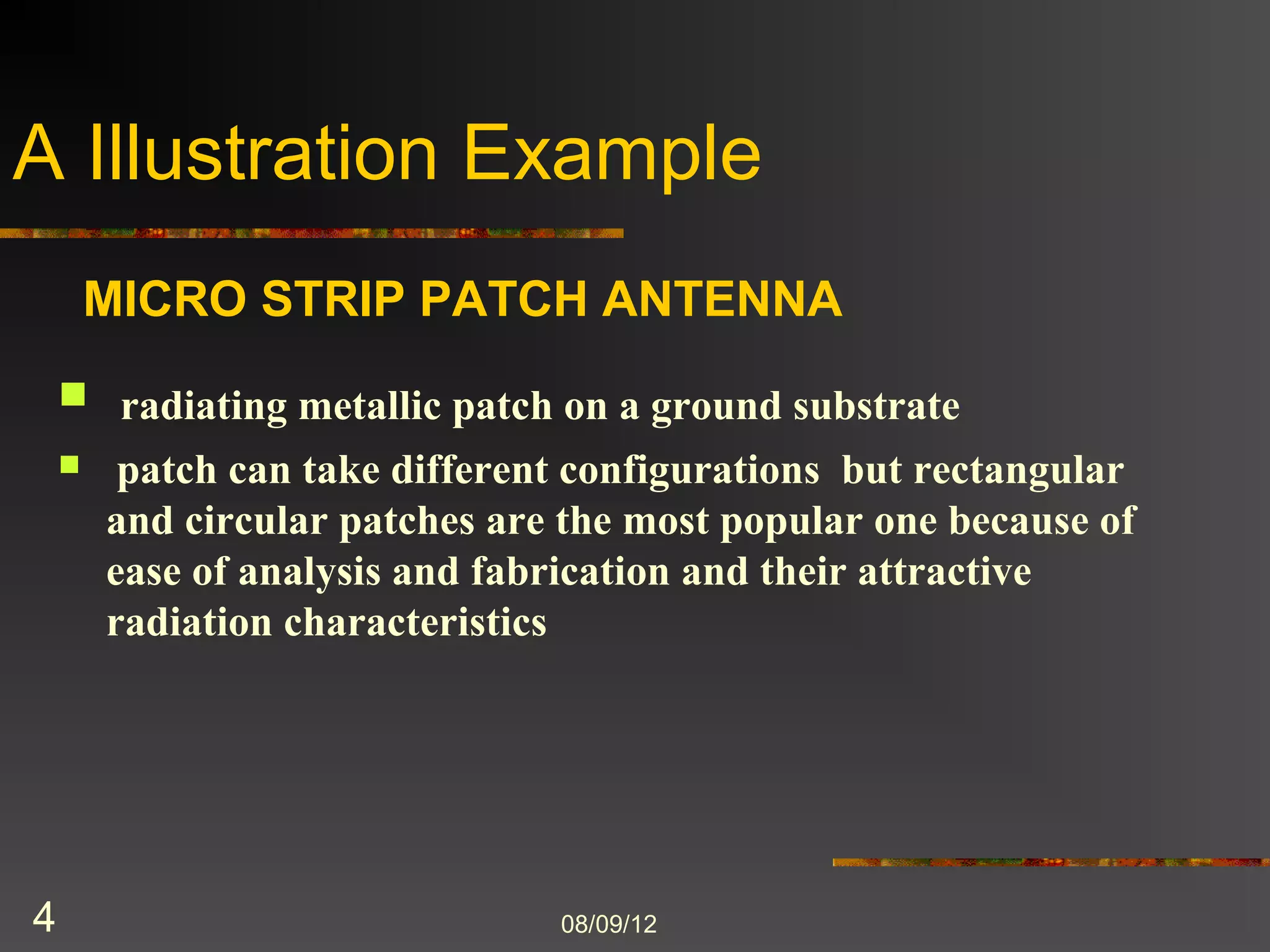 A Illustration Example
        MICRO STRIP PATCH ANTENNA

     radiating metallic patch on a ground substrate
        patch can take different configurations but rectangular
        and circular patches are the most popular one because of
        ease of analysis and fabrication and their attractive
        radiation characteristics




4                               8/9/2012
 