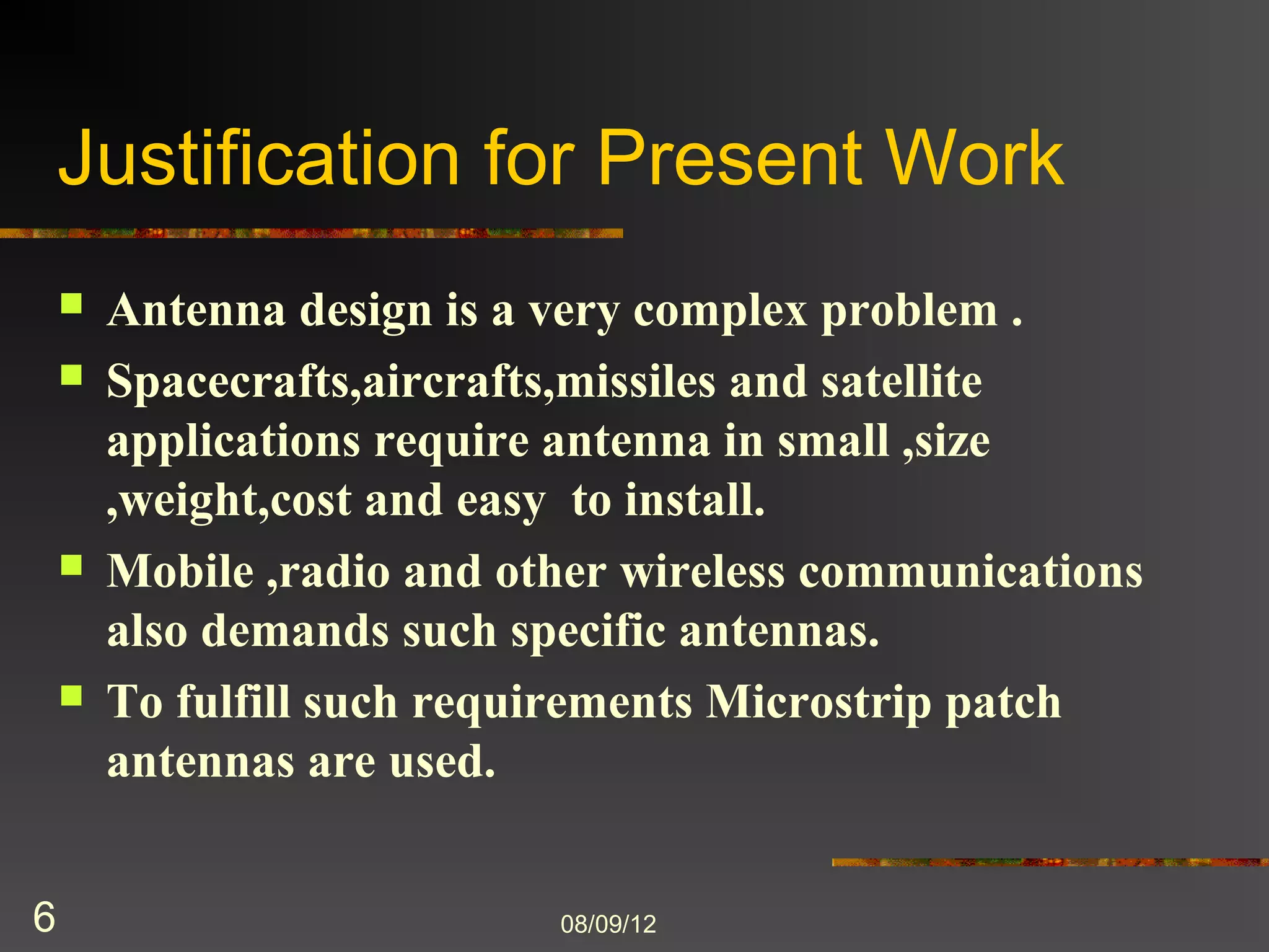 Justification for Present Work
       Antenna design is a very complex problem .
       Spacecrafts,aircrafts,missiles and satellite
        applications require antenna in small ,size
        ,weight,cost and easy to install.
       Mobile ,radio and other wireless communications
        also demands such specific antennas.
       To fulfill such requirements Microstrip patch
        antennas are used.


6                           8/9/2012
 