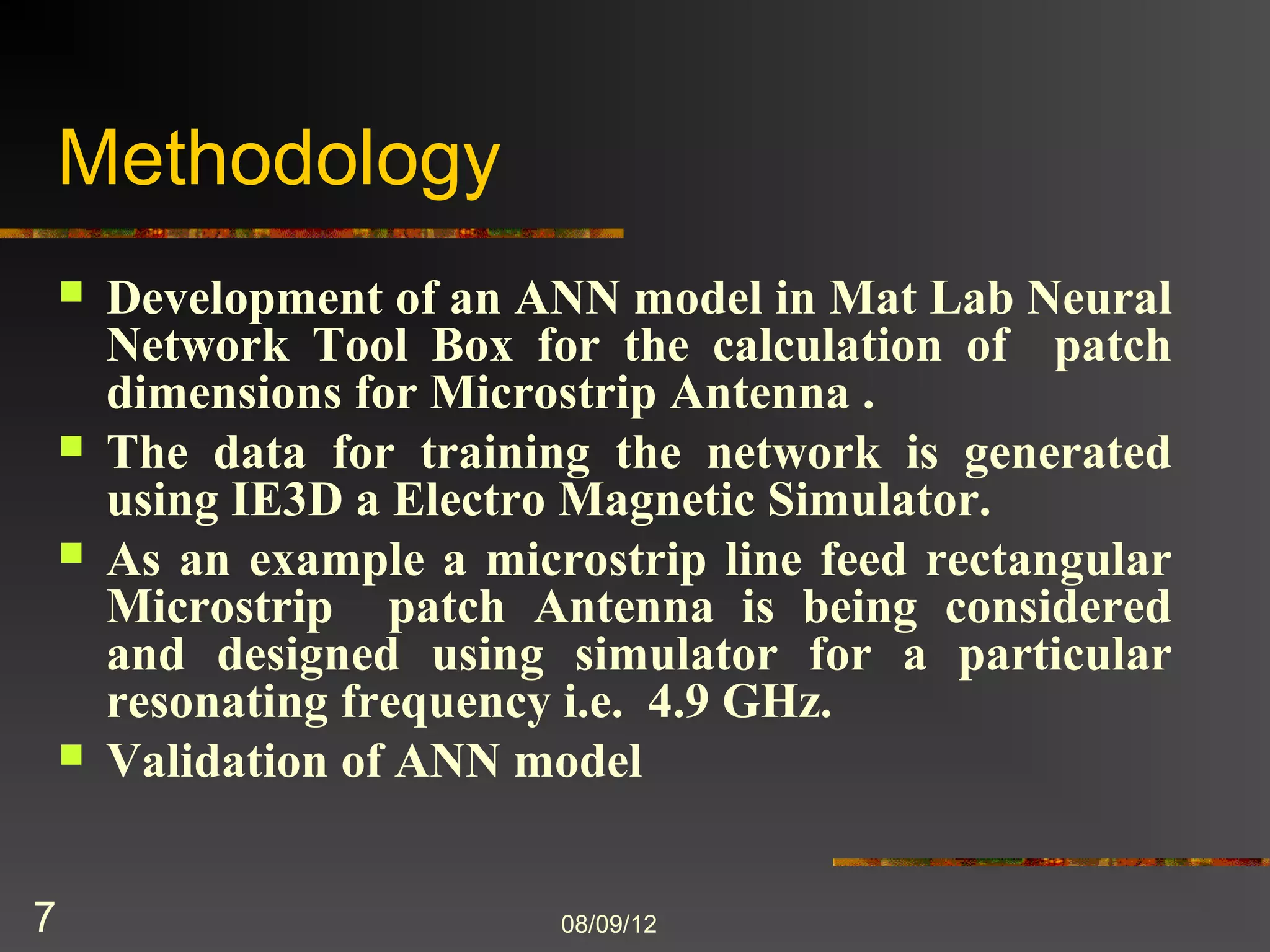 Methodology
       Development of an ANN model in Mat Lab Neural
        Network Tool Box for the calculation of patch
        dimensions for Microstrip Antenna .
       The data for training the network is generated
        using IE3D a Electro Magnetic Simulator.
       As an example a microstrip line feed rectangular
        Microstrip patch Antenna is being considered
        and designed using simulator for a particular
        resonating frequency i.e. 4.9 GHz.
       Validation of ANN model


7                           8/9/2012
 
