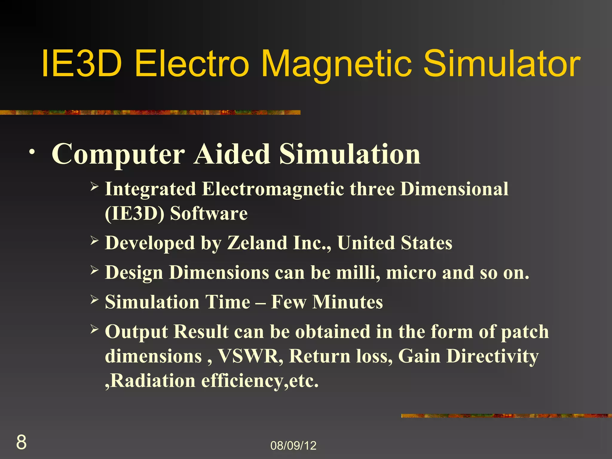IE3D Electro Magnetic Simulator

    •   Computer Aided Simulation
           Integrated Electromagnetic three Dimensional
            (IE3D) Software
           Developed by Zeland Inc., United States

           Design Dimensions can be milli, micro and so on.

           Simulation Time – Few Minutes

           Output Result can be obtained in the form of patch
            dimensions , VSWR, Return loss, Gain Directivity
            ,Radiation efficiency,etc.


8                             8/9/2012
 