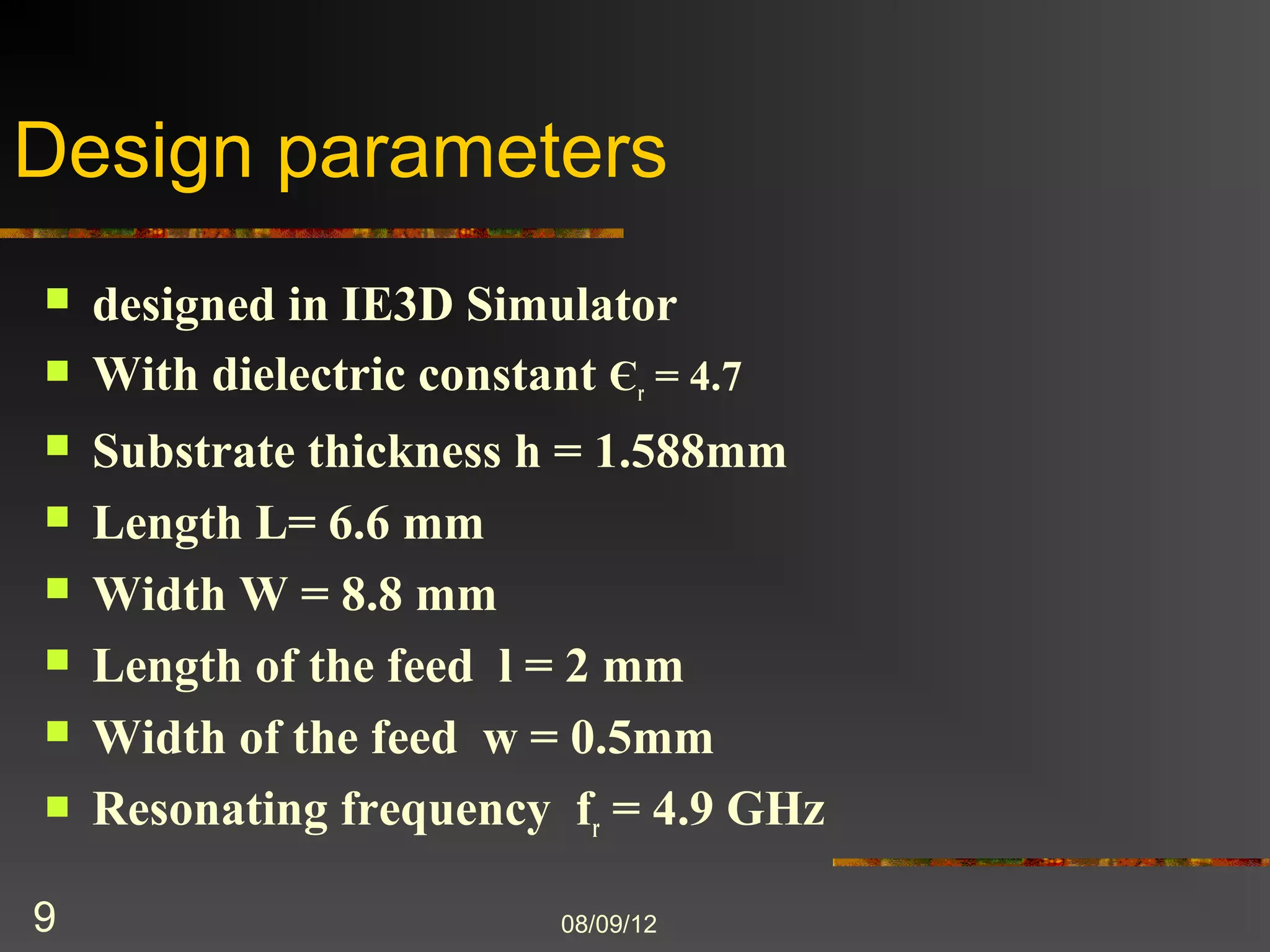 Design parameters
   designed in IE3D Simulator
   With dielectric constant Єr = 4.7
   Substrate thickness h = 1.588mm
   Length L= 6.6 mm
   Width W = 8.8 mm
   Length of the feed l = 2 mm
   Width of the feed w = 0.5mm
   Resonating frequency fr = 4.9 GHz

9                       8/9/2012
 