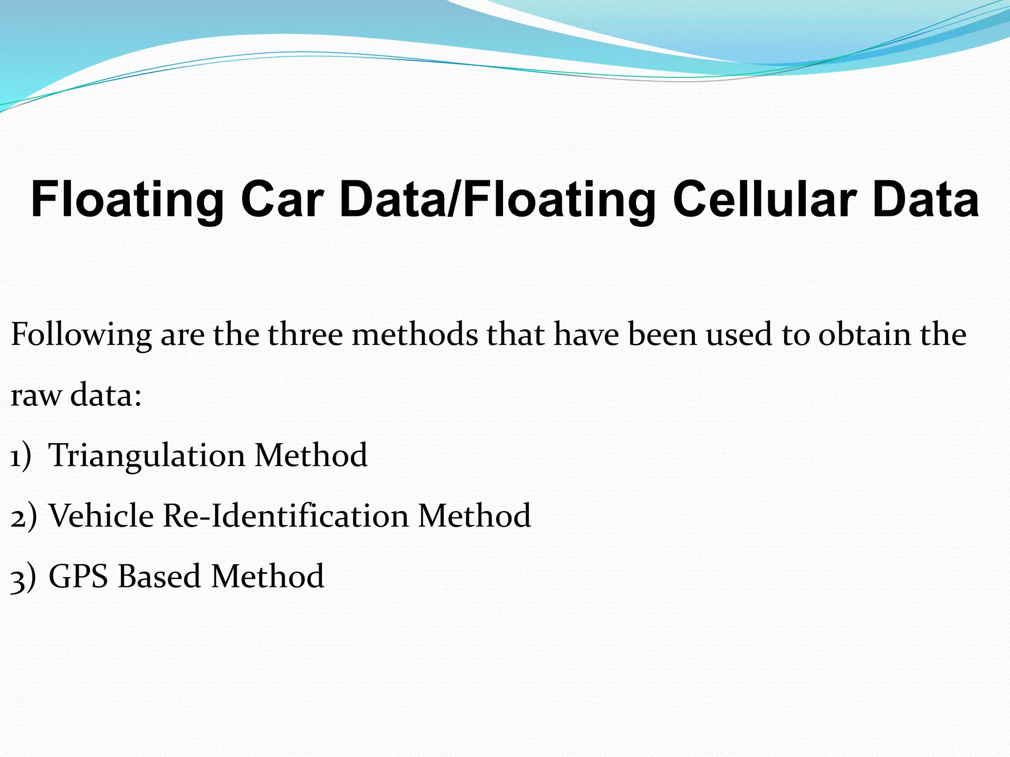 Floating Car Data/Floating Cellular Data
Following are the three methods that have been used to obtain the
raw data:
1) Triangulation Method
2) Vehicle Re-Identification Method
3) GPS Based Method
 
