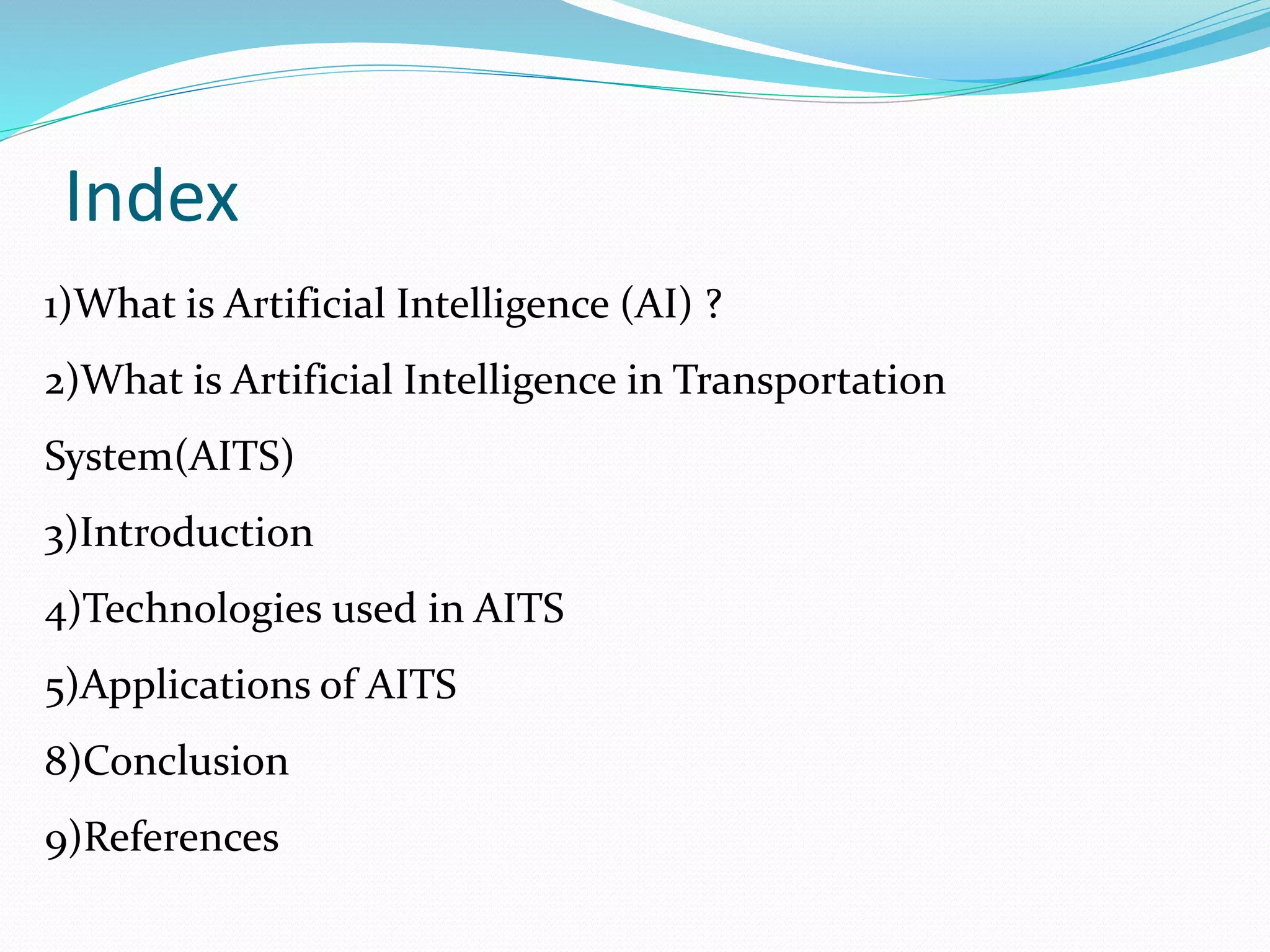 Index
1)What is Artificial Intelligence (AI) ?
2)What is Artificial Intelligence in Transportation
System(AITS)
3)Introduction
4)Technologies used in AITS
5)Applications of AITS
8)Conclusion
9)References
 