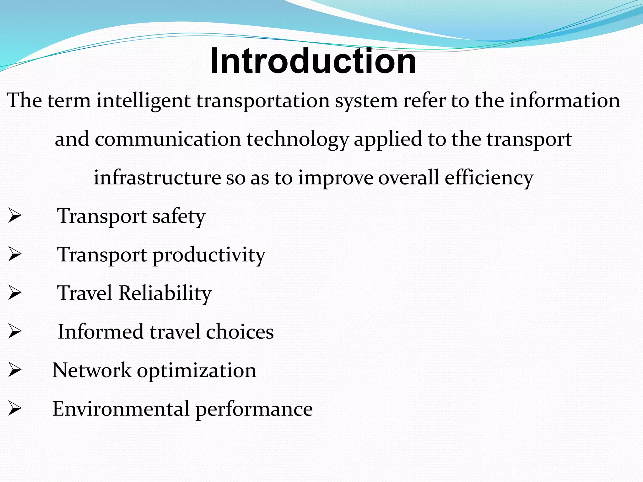 Introduction
The term intelligent transportation system refer to the information
and communication technology applied to the transport
infrastructure so as to improve overall efficiency
 Transport safety
 Transport productivity
 Travel Reliability
 Informed travel choices
 Network optimization
 Environmental performance
 