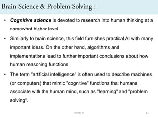 Brain Science & Problem Solving :
• Cognitive science is devoted to research into human thinking at a
somewhat higher level.
• Similarly to brain science, this field furnishes practical AI with many
important ideas. On the other hand, algorithms and
implementations lead to further important conclusions about how
human reasoning functions.
• The term "artificial intelligence" is often used to describe machines
(or computers) that mimic "cognitive" functions that humans
associate with the human mind, such as "learning" and "problem
solving“.
Intro to AI 11
 